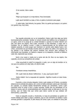 -O sin acento. Vete a saber.

       -Ajá.

       -Mejor que busquen a un tipo blanco. Poco bronceado.

       Luján apuró también su copa, e hizo un gesto al camarero para pagar.

       -Y, sobre todo, José Antonio, los gustos. Dile a tu gente que busque a un putero
con gustos muy, muy raros.




         Tras aquella entrevista con su ex compañero, Carlos Luján hizo algo que tenía
terminantemente prohibido: facilitar el número directo del teléfono de su despacho a
un ajeno, como en la jerga de su unidad llamaban a quienes no tenían relación con
ella. Ese ajeno era Azpíriz. Para Luján, encontrar a Julio Abrantes, o mejor aún a
Cendoya, era un objetivo crucial; y dado lo desestructurado de los tiempos que
estaban pasando, le costó juzgar que mantener en secreto siete dígitos fuese a ser
crítico. Consciente de que llevaba muchos años sin patear las calles y los lugares que
los policías a las órdenes del navarro tendrían que recorrer para conseguir la
información que buscaban, se habituó a esperar en su despacho, mirando el teléfono
cada rato, esperando que sonase.

       Sonó a las nueve y media de la noche del día 28. Pero no era Azpíriz. Era
Lojendio, uno de sus compañeros de unidad.

       -¿Has escuchado la radio?-Le preguntó a Luján, con un deje de temblor en la
voz que al ex policía se lo dijo todo, sin decirle nada.

       -No.

       -Trombosis venosa mesentérica.

       -Oh -Luján trató de afectar indiferencia-. Y, eso, ¿qué quiere decir?

     -Serás imbécil -fue la respuesta de Lojendio-. Significa muerte en doce horas.
Como mucho.

       Cuarenta y cinco minutos después, Carlos Luján estaba en El Pardo, a prudente
distancia de la entrada del palacio, tal y como le había ordenado Lastres por intermedio
de Lojendio. La entrada estaba literalmente tomada por periodistas. Carlos Luján
reconoció entre la turba a tres o cuatro secretas. Puede que los periodistas no se
diesen ni cuenta, pero él, contemplándolos allí, tomando notas, se dijo para sí, con una
sonrisa, que no había más que verlos para darse cuenta de que estaban allí
disimulando, y pescando.

       Hubo un pequeño revuelo y, finalmente, la masa de periodistas se quebró con
mucho trabajo para dejar a pasar a Solistres, que en ese momento no estaba ni para
sonrisas grandes ni pequeñas. El jefe directo de Carlos Luján, en realidad el único jefe


Página 340
 