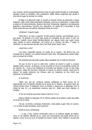 que conocía, caminó parsimoniosamente hacia el lugar donde fumaba su subordinado,
apoyado contra un semáforo. Muy profesional. Nadie habría imaginado que acudía a
una cita en lugar de caminar sin rumbo.

       Al llegar a la altura de Luján, le musitó un buenas noches de educación y siguió
andando. Luján contó hasta trescientos diecisiete, cual era su costumbre, y luego echó
a andar en la misma dirección. Atento a los chist. Finalmente, llegando a una bocacalle
pequeña y penumbrosa, escuchó uno. Descubrió, en medio de la oscuridad, la roja
llama ancha del puro de Lastres, dibujando líneas en el aire.

       -¿Órdenes? -Inquirió Luján.

        -Todo Dios a su casa, a esperar -El jefe parecía contrito, casi fastidiado, por lo
que decía-. El general va a morir esta noche en compañía de los suyos. O sea, los
Martínez -Lastres nunca decía Martínez-Bordiú; por alguna razón que Luján nunca
supo, odiaba al yerno cardiólogo-, los Franco en sí mismos, los Polo. Y luego, la
transición. Lo que sea que sea eso. Eso si los tirios tienen razón, claro.

       -¿Qué tirios, coño?

       -Los tirios -respondió Lastres, en medio de un suspiro-. Ahí dentro hay una
montada de la rehostia. Los médicos discuten entre ellos. Educadamente, desde luego,
pero se arrean de lo lindo.

       -No entiendo qué discusión puede haber alrededor de un enfermo terminal.

        -Es que es eso lo que no está claro -Lastres se acercó a Luján y, aunque
estaban solos, susurró-. Al parecer, no hay acuerdo en torno a la trombosis venosa de
los cojones. Es... como si los intestinos se muriesen por delante. O sea, no hay riego
de sangre y dejan de funcionar. Entonces el cuerpo no elimina mierda, cosas que le
sobran. Se puede sobrevivir sin riñones, pero sin intestinos no hay chichi que
sobreviva, ¿lo entiendes?

       -A la primera.

        -Mejor que sea así -continuó Lastres, señalando al bulto oscuro de su
subordinado con el brillante rescoldo de la punta de su habano-. El general tiene los
riñones hechos cisco. El abdomen como un tambor y sangra por el estómago. Con la
mitad de eso, tú y yo estaríamos muertos, pero él... joder que tiene cojones, el
Caudillo.

       -O tal vez le tienen que durar hasta el puto 27, sí o sí.

         Lastres sopesó la respuesta. En el silencio espeso de la espera, Luján casi podía
oír el frío de la noche.

        -Tal vez -se limitó a contestar, finalmente-. Está jodido, Luján. Pero no muerto.
Y si no tiene la puta trombosis, pues entonces...

       Sorbió su puro, lentamente.

       -... o sea, o sea -Lastres continuaba como si no hubiese dejado de hablar;
como si, de repente, aflorase en su boca una conversación que bullía dentro de su
cabeza-. Curar ya no se cura. El Caudillo se muere, macho. Hoy, mañana o el puto Día


Página 341
 