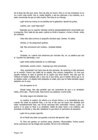 de la Raza del año que viene. Pero de ésta se muere. Pero si no hay trombosis no se
va a morir esta noche. Eso sí, media España, o sea los cabrones y los crédulos, va a
estar convencida de que ya está muerto. Pero ésa es su milonga.

       Luján tenía las manos en los bolsillos de la gabardina. Apretó los puños.

       -Lastres, oye: ¿qué hago aquí?

       Esperaba que su superior afectase sentirse desagradablemente sorprendido por
la pregunta. Pero nada de eso pasó. Lastres se limitó a suspirar y fumar a fondo antes
de contestar.

       -Hace diez días tuvimos un pequeño cónclave aquí. Gentes. Ya sabes.

       -Gentes, sí. No preguntaré quiénes.

       -Ajá. Nos convocaron por nuestra... probada lealtad.

       -Ya.

      -Probada, no -Lastres hizo esfuerzos por recordar-.No, no. La palabra que usó
el Caudillo fue adentrada, o así.

       Luján sintió arañas bailando en su estómago.

       -Acendrada -acertó a decir-. Supongo que diría acendrada.

       -¡Eso, acendrada! Fue hace cosa de dos semanas. No seríamos ni diez personas
en la reunión. Franco nos habló de su estado. Muy sincero, telegráfico. Yo creo que
aquella mañana le salió el general de la Legión que lleva dentro. Nos dijo que los
médicos le habían hablado alto y claro de lo que tenía, que le habían dicho que si no
se dejaba cuidar y lo dejaba todo peligraba su edad, pero que él había decidido seguir
adelante con lo suyo.

       -Era de esperar en él.

       -Desde luego. Nos dijo también que era consciente de que a su alrededor
había, cómo dijo... Mucha bulla. Ésas fueron sus palabras: mucha bulla.

       -No estoy seguro de entender eso.

        -Lo explicó, lo explicó. Se refería a su círculo íntimo y a la necesidad de que,
cuando las cosas se pusieran feas, y es hoy el día que los suyos han decidido que
están verdaderamente feas, ese círculo estuviese bien controlado. Franco, Luján, no
quiere ni un paso en falso a su alrededor. Habló de dejar hacer a los médicos, dar
prioridad a la familia y, más allá, establecer lo que llamó un perímetro de disciplina.

       Luján tiró su propio cigarrillo.

       -En el Pardo hay toda una guardia a servicio del general -dijo.

       -Sí. Pero son gentes, en muchos casos, jóvenes, influenciables. Franco quiere
cerca a personas con las bragas bien puestas. No sé si me entiendes.



Página 342
 