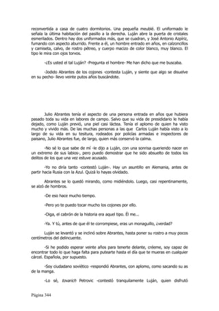 reconvertida a casa de cuatro dormitorios. Una pequeña meublé. El uniformado le
señala la última habitación del pasillo a la derecha. Luján abre la puerta de cristales
esmerilados. Dentro hay dos uniformados más, que se cuadran, y José Antonio Azpíriz,
fumando con aspecto aburrido. Frente a él, un hombre entrado en años, en calzoncillos
y camiseta, calvo, de rostro pétreo, y cuerpo macizo de color blanco, muy blanco. El
tipo le mira con ojos torvos.

       -¿Es usted el tal Luján? -Pregunta el hombre- Me han dicho que me buscaba.

       -Jodido Abrantes de los cojones -contesta Luján, y siente que algo se disuelve
en su pecho- llevo veinte putos años buscándote.




       Julio Abrantes tenía el aspecto de una persona entrada en años que hubiera
pasado toda su vida en labores de campo. Salvo que su vida de presididario le había
dejado, como Luján previó, una piel casi láctea. Tenía el aplomo de quien ha visto
mucho y vivido más. De las muchas personas a las que Carlos Luján había visto a lo
largo de su vida en su tesitura, rodeados por policías armadas e inspectores de
paisano, Julio Abrantes fue, de largo, quien más conservó la calma.

        -No sé lo que sabe de mí -le dijo a Luján, con una sonrisa queriendo nacer en
un extremo de sus labios-, pero puedo demostrar que he sido absuelto de todos los
delitos de los que una vez estuve acusado.

        -Yo no diría tanto -contestó Luján-. Hay un asuntillo en Alemania, antes de
partir hacia Rusia con la Azul. Quizá lo hayas olvidado.

        Abrantes se lo quedó mirando, como midiéndolo. Luego, casi repentinamente,
se alzó de hombros.

       -De eso hace mucho tiempo.

       -Pero yo te puedo tocar mucho los cojones por ello.

       -Oiga, el cabrón de la historia era aquel tipo. Él me...

       -Ya. Y tú, antes de que él te corrompiese, eras un monaguillo, ¿verdad?

       Luján se levantó y se inclinó sobre Abrantes, hasta poner su rostro a muy pocos
centímetros del delincuente.

        -Si he podido esperar veinte años para tenerte delante, créeme, soy capaz de
encontrar todo lo que haga falta para putearte hasta el día que te mueras en cualquier
cárcel. Española, por supuesto.

       -Soy ciudadano soviético -respondió Abrantes, con aplomo, como sacando su as
de la manga.

       -Lo sé, tovarich Petrovic -contestó tranquilamente Luján, quien disfrutó


Página 344
 