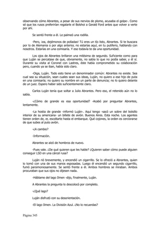 observando cómo Abrantes, a pesar de sus nervios de plomo, acusaba el golpe-. Como
sé que los rusos preferirían regalarle el Bolshoi a Gerald Ford antes que volver a verte
por ahí.

         Se sentó frente a él. Le palmeó una rodilla.

       -Pero, ¡ea, dejémonos de polladas! Tú eres un tío listo, Abrantes. Si te buscara
por lo de Alemania o por algo anterior, no estarías aquí, en tu putiferio, hablando con
nosotros. Estarías en una comisaría. Y eso todavía te da una oportunidad.

       Los ojos de Abrantes brillaron una milésima de segundo. Suficiente como para
que Luján se percatase de que, obviamente, no sabía lo que no podía saber, y él sí.
Durante su visita al Coronel con Lastres, éste había comprometido su colaboración
pero, cuando ya se iban, había sido claro.

       -Oiga, Luján. Todo esto tiene un denominador común: Abrantes no existe. Sea
cual sea su situación, sean cuales sean sus ideas, Luján, no quiero a ese hijo de puta
en una comisaría; no quiero su nombre en un parte de denuncia; no lo quiero delante
de un juez. Espero haber sido suficientemente claro.

         Carlos Luján tenía que soltar a Julio Abrantes. Pero eso, el retenido aún no lo
sabía.

      -¿Cómo de grande es esa oportunidad? -Acabó por preguntar Abrantes,
lentamente.

        -La hostia de grande -informó Luján-. Aquí tengo -sacó un sobre del bolsillo
interior de su americana- un billete de avión. Buenos Aires. Esta noche. Los agentes
tienen orden de, er, escoltarte hasta el embarque. Qué cojones, la orden es cerciorarse
de que subes al puto avión.

         -¿A cambio?

         -Información.

         Abrantes se alzó de hombros de nuevo.

      -Pues vale. ¿De qué quieren que les hable? ¿Quieren saber cómo puede alguien
conseguir LSD en una cárcel rusa?

       Luján rió brevemente, y encendió un cigarrillo. Se lo ofreció a Abrantes, quien
lo tomó con una de sus manos esposadas. Luego él encendió un segundo cigarrillo,
fumó parsimoniosamente. Se sentó frente a él. Ambos hombres se miraban. Ambos
procuraban que sus ojos no dijesen nada.

         -Háblame del lago Ilmen -dijo, finalmente, Luján.

         A Abrantes la pregunta lo descolocó por completo.

         -¿Qué lago?

         Luján disfrutó con su desorientación.

         -El lago Ilmen. La División Azul. ¿No lo recuerdas?


Página 345
 