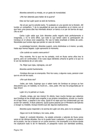 Abrantes estrechó su mirada, en un gesto de incredulidad.

       -¿Me han detenido para hablar de la guerra?

       Esta vez fue Luján quien se alzó de hombros.

        -No sé por qué te extraña tanto. Tú acabaste en una sección de la División. Allí
tuviste un compañero. Y da la casualidad de que ese compañero es el mismo con el
que hace unos pocos días has intentado atracar un banco a un par de barrios de aquí.
¿No es así?

       Carlos Luján sabía que Julio Abrantes        podía negarlo todo perfectamente si
imaginaba, y no le sería difícil, que todo lo       que tenían sobre la participación de
Cendoya en el atraco eran sospechas. Por eso        le había enseñado el billete de avión.
Necesitaba que tuviese algo que perder en caso      de mentir.

       La estrategia funcionó. Abrantes suspiró, como diciéndose a sí mismo: ya está,
hasta aquí hemos llegado. Luján aprovechó el momento.

       -¿De cuándo es vuestro reencuentro?

        -Muy reciente. Por lo que me ha contado, vivió en Rusia varios años tras la
guerra, pero sin continuidad. A los rusos sigue dándoles urticaria la gente a la que no
le van las banderas de un solo color.

       -Ya. Mejor que rojas, rojinegras, ¿es así?

       Abrantes asintió fuertemente.

       -Cendoya dice que es anarquista. Pero los rusos, o algunos rusos, parecen creer
que es uno de los suyos.

       -¿Por qué dices eso?

        -Joder, por todo. Supongo que si saben tanto de Cendoya es porque ya han
descubierto que, en realidad, no murió en... claro, joder. ¡Por eso me preguntaba por el
lago Ilmen!

       Luján rió y le palmeó un muslo.

        -¡Exacto, amigo, por eso mismo! En efecto, hace mucho tiempo que sabemos
que Cendoya se las arregló para engañar a sus propios compañeros, simular su muerte
en el lago Ilmen, y pasarse a los rusos. Quizá él no sepa que fue condecorado por esa
acción tan valiente. A título póstumo. Quizá quiera pasarse por el Ministerio del Ejército
a recoger su medalla. Aunque tendría que dar algunas explicaciones.

       Abrantes quiso responder a la sonrisa de Luján con otra, pero no lo consiguió.

       -Sigue con lo de Cendoya y los rusos, anda.

       -Según él -contestó Abrantes-, ha estado entrando y saliendo de Rusia varias
veces en las últimas décadas. Eso no lo puede hacer cualquiera. Y, cuando me soltaron
de la prisión, me fue a buscar en un coche enorme y me acompañó a la oficina donde
me explicaron todo lo de mi liberación, el pasaporte nuevo con identidad soviética,


Página 346
 