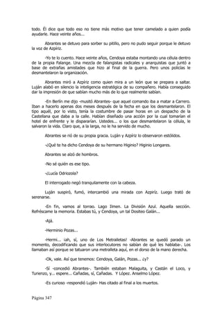 todo. Él dice que todo eso no tiene más motivo que tener camelado a quien podía
ayudarle. Hace veinte años...

        Abrantes se detuvo para sorber su pitillo, pero no pudo seguir porque le detuvo
la voz de Azpíriz.

       -Yo te lo cuento. Hace veinte años, Cendoya estaba montando una célula dentro
de la propia Falange. Una mezcla de falangistas radicales y anarquistas que juntó a
base de extrañas amistades que hizo al final de la guerra. Pero unos policías le
desmantelaron la organización.

        Abrantes miró a Azpíriz como quien mira a un león que se prepara a saltar.
Luján alabó en silencio la inteligencia estratégica de su compañero. Había conseguido
dar la impresión de que sabían mucho más de lo que realmente sabían.

        -En Berlín me dijo -musitó Abrantes- que aquel comando iba a matar a Carrero.
Iban a hacerlo apenas dos meses después de la fecha en que los desmantelaron. El
tipo aquél, por lo visto, tenía la costumbre de pasar horas en un despacho de la
Castellana que daba a la calle. Habían diseñado una acción por la cual tomarían el
hotel de enfrente y le dispararían. Ustedes... o los que desmantelaron la célula, le
salvaron la vida. Claro que, a la larga, no le ha servido de mucho.

       Abrantes se rió de su propia gracia. Luján y Azpíriz lo observaron estólidos.

       -¿Qué te ha dicho Cendoya de su hermano Higinio? Higinio Longares.

       Abrantes se alzó de hombros.

       -No sé quién es ese tipo.

       -¿Lucía Odriozola?

       El interrogado negó tranquilamente con la cabeza.

       Luján suspiró, fumó, intercambió una mirada con Azpiríz. Luego trató de
serenarse.

       -En fin, vamos al torrao. Lago Ilmen. La División Azul. Aquella sección.
Refréscame la memoria. Estabas tú, y Cendoya, un tal Dositeo Galán...

       -Ajá.

       -Herminio Pozas...

       -Hermi... ¡ah, sí, uno de Los Metralletas! -Abrantes se quedó parado un
momento, decodificando que sus interlocutores no sabían de qué les hablaba-. Los
llamaban así porque se tatuaron una metralleta aquí, en el dorso de la mano derecha.

       -Ok, vale. Así que tenemos: Cendoya, Galán, Pozas... ¿y?

       -Sí -concedió Abrantes-. También estaban Malaguita, y Castán el Loco, y
Turienzo, y... espere... Cañadas, sí, Cañadas. Y López. Anselmo López.

       -Es curioso -respondió Luján- Has citado al final a los muertos.


Página 347
 