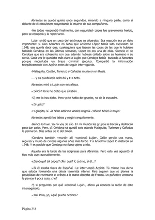 Abrantes se quedó quieto unos segundos, mirando a ninguna parte, como si
delante de él estuviesen proyectando la muerte de sus compañeros.

       -No todos -respondió finalmente, con seguridad- López fue gravemente herido,
pero se recuperó y lo repatriaron.

        Luján sintió que un peso del estómago se aligeraba. Esa reacción era un dato
importante: si Julio Abrantes no sabía que Anselmo López había sido asesinado en
1948, eso quería decir que, cualesquiera que fuesen las cosas de las que le hubiese
hablado Cendoya en las últimas semanas, López no era una de ellas. Silencio el de
Cendoya que era coherente con que además hubiese callado sobre su hermano y su
novia. Cada vez le quedaba más claro a Luján que Cendoya había buscado a Abrantes
porque necesitaba un brazo criminal ejecutor. Compartió la información
telepáticamente con Azpíriz antes de seguir interrogando.

       -Malaguita, Castán, Turienzo y Cañadas murieron en Rusia.

       -… y os quedasteis solos tú y El Choto.

       Abrantes miró a Luján con extrañeza.

       -¿Solos? Ya le he dicho que estaban…

       -Sí, me lo has dicho. Pero yo te hablo del grupito, no de la escuadra.

       -¿Grupito?

       -El grupito, sí. In Bello Amicitia. Anillos negros. ¿Dónde tienes el tuyo?

       Abrantes apretó los labios y negó tranquilamente.

       -Nunca lo tuve. Yo no voy de eso. En mi mundo los grupos se hacen y deshacen
para dar palos. Pero, sí. Cendoya se quedó solo cuando Malaguita, Turienzo y Cañadas
la palmaron. Días antes de lo del Ilmen.

       -Cendoya también «murió» allí –continuó Luján-. Galán perdió una mano,
regresó y murió de cirrosis algunos años más tarde. Y a Anselmo López lo mataron en
1948. Y es posible que Cendoya no fuese ajeno a ello.

       Aquella era la tarde de las sorpresas para Abrantes. Pero esta vez aguantó el
tipo más que razonablemente.

       -¿Cendoya? ¿A López? ¿Por qué? Y, ¿cómo, si él...?

        -¿Si él estaba fuera de España? -Le interrumpió Azpíriz- Tú mismo has dicho
que estaba formando una célula terrorista interior. Para alguien que se planea la
posibilidad de reventarle el cráneo a la mano derecha de Franco, un puñetero veterano
le parecerá poca cosa, ¿no?

        -Y, si preguntas por qué -continuó Luján-, ahora ya conoces la razón de este
interrogatorio.

       -¿Yo? Pero, yo, ¿qué puedo decirles?



Página 348
 