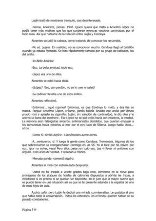 Luján trató de mostrarse tranquilo, casi desinteresado.

        -Piensa, Abrantes, piensa. 1948. Quien quiera que mató a Anselmo López no
podía tener más motivos que los que surgieran mientras vosotros caminabais por el
hielo ruso. Así que háblame de la relación entre Luján y Cendoya.

       Abrantes sacudió la cabeza, como tratando de convocar los recuerdos.

        -No sé. Lejana. En realidad, no se conocieron mucho. Cendoya llegó al batallón
cuando ya estaba formado. Se hizo rápidamente famoso por su grupo de radicales, los
del anillo.

       -In Bello Amicitia

       -Eso. La bella amistad, todo eso.

       -López era uno de ellos.

       Abrantes se echó hacia atrás.

       -¿López? ¡Eso, con perdón, no se lo cree ni usted!

       -Su cadáver llevaba uno de esos anillos.

       Abrantes reflexionó.

         -Entonces... ¡qué cojones! Entonces, es que Cendoya lo mató, y ésa fue su
marca. Porque Anselmo López, créame, jamás habría llevado ese anillo por deseo
propio -tiró y aplastó su cigarrillo; Luján, sin solución de continuidad, le dio otro y le
acercó la llama del mechero-. Ése López no sé qué coño hacía con nosotros, la verdad.
La mayoría eran falangistas sinceros, antimarxistas decididos, que querían empujar a
los comunistas hasta echarlos al mar por el otro lado de Siberia. Luego había otros...
otros...

       -Como tú -terció Azpíriz-. Llamémosles aventureros.

        -A...ventureros, sí. Y luego la gente como Cendoya. Tremendos. Algunos de los
que sobrevivieron se reengancharon conmigo en las SS. Yo lo hice por no volver, por
no... ¡por no volver, vaya! Pero ellos creían en todo eso. Les vi llevar el uniforme con
orgullo. Eran arios de verdad. Y odiaban a Franco.

       -Menuda panda -comentó Azpíriz.

       Abrantes lo miró con indisimulado desprecio.

       -Usted no ha estado a veinte grados bajo cero, corriendo en la nieve para
protegerse de los ataques de hordas de cabrones dispuestos a abrirte las tripas, a
mordiscos si es preciso si se quedan sin bayoneta. Yo le juro que la mayor suerte que
se puede tener en una situación así es que se te presente estando a la espalda de uno
de esos hijos de puta.

      Azpíriz calló, pero Luján le dedicó una mirada conmiserativa. Le gustaba el giro
que había dado la conversación. Todos los veteranos, en el fondo, quieren hablar de su
pasado combatiente.


Página 349
 