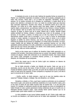 Capítulo dos

        A mediados de junio, la ola de calor habitual de aquellas fechas se presentó en
Madrid. Los madrileños esperaban al autobús a metros de la parada, protegidos por el
toldo más cercano. Hacía calor y en la tarde los segundos, derretidos, parecían
pararse. En la amplia comisaría de la Brigada los ventanales, a media altura de la
pared, eran abiertos a principios de mes y ya nadie los cerraba hasta que estuviese
bien avanzado septiembre. Durante esos meses, el ambiente dentro de la sala era
diferente. Los ruidos de la calle, algunos pisos más abajo, daban al trabajo cierto
espíritu ligero, prevacacional. Las personas vestían de otra manera e incluso hablaban
de otra manera. Salir en la tarde, tras el turno, aún de día, era algo celebrado por la
mayoría. Al llegar la última hora de la tarde, Madrid olía a campo. Aquella ciudad
estaba preñada de hierbas, árboles y matorrales que vivían en los parques, en las
terrazas, en los patios y solares. El campo que un día muy lejano fue la ribera del
Manzanares estaba oculto tras el hormigón y al ir a caer la noche se demostraba
oliendo. A veces, además, la sentencia de las horas rizaba el viento y en el viento
llegaban al asfalto los olores intensos, casi acres, del campo que acaba de beber.
Entonces los árboles de las aceras se combaban y el viento traía la tormenta y la lluvia.
Luego, Castilla olía por debajo del asfalto, como queriendo hacerse ver. Los niños
golpeaban pelotas podridas en la calle, gritándole a la oscuridad en cada uno de los mil
goles que hay que marcar para llegar a ser adulto. Una ciudad pacata, pueblerina y, a
pesar de ello, cada vez menos silenciosa.

       Hacía ya dos meses que el cadáver de Anselmo López había aparecido en un
vertedero del suroeste. Unas pocas semanas que su cuerpo, tras esperar inútilmente el
reclamo de alguien, había sido enterrado en un columbario barato. Dos meses desde
que Carlos Luján entregase al comisario Ramos primero, y al inspector Rebollo
después, los resultados de sus pesquisas.

        Hacía dos meses que la vida de Carlos Luján era colaborar en labores de
vigilancia y revisión de registros.

       No se había atrevido a hablar con Rebollo del asunto. Cada vez que se lo
planteaba, ocurría una de dos cosas. O bien él mismo y sin ayuda se acordaba de la
mirada de Rebollo cuando le dijo: ya le diré; así como de los relatos de los compañeros
sobre la mala leche del inspector. O bien compartía su inquietud con Laura y era ella la
que le convencía de no hacer nada.

       - Cariño, cariño –le decía siempre-, ¿qué era lo que me repetías antes de
casarnos? Trabajar, trabajar y trabajar. Hay una disciplina y un método.

        Disciplina y método, sí. Pero, ¿qué hacer cuando se enfrentan con la evidencia?
Para Carlos Luján, eran pocas las evidencias existentes en el caso Anselmo López, pero
sí era claro el hecho de que había muchos hilos de donde tirar. Y un por qué para
hacerlo. En realidad, lo realmente extraño de todo aquello era cómo la investigación se
había frenado en seco cuando aparecieron tantas evidencias de que el muerto era un
falangista llamado Anselmo López. ¿Qué extraño factor podría explicar que no se
quisiera saber quién había matado a un camarada?

       Lo más probable es que nunca hubiera pasado de ahí. Carlos Luján sabía que
su función era obedecer y así habría hecho de no haber sido espoleado. Sin embargo,


Página 35
 
