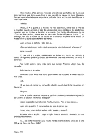 -Hace muchos años, pero no recuerdo una sola vez que hablase de él, ni para
decir blanco ni para decir negro. Pero lo más increíble no es que no fuese falangista.
Esto ya hubiera bastado para preguntarse qué coño hacía ahí. Lo más increíble era el
miedo que tenía.

       -¿Miedo?

       -Miedo, sí. A la guerra, a la muerte. He visto ese miedo, sobre todo al final de
la mundial, cuando combatí al lado de adolescentes recién salidos de las academias.
Lloraban bajo las bombas y llamaban a su mamá. Pero habían ido obligados. Lo de
López no tiene sentido, porque era un voluntario. Estaba allí porque quería. Y, sin
embargo, tan sólo el rumor de los obuses en la distancia le ponía en la mirada un
miedo hondo y le provocaba temblor de manos.

       Luján se rascó la barbilla. Habló para sí.

       -¿Por qué alguien con tanto miedo se presenta voluntario para ir a la guerra?

       Nadie contestó.

       -Y, ¿por qué a la vuelta, condecorado por haber sido herido en combate, y
siendo un ingeniero quizá muy valioso, se entierra en una vida arrastrada, sin oficio ni
beneficio?

       Para Luján estuvo claro, más claro que nunca: Anselmo López huía. Se
escondía.

       Se inclinó hacia Abrantes.

       -Dime una cosa. Antes has dicho que Cendoya se incorporó a vuestra sección
más tarde.

       -Ajá.

      -O sea que, al menos tú, no tuviste relación con él durante la instrucción en
Alemania.

       -Ninguna.

      -Vale. Y, ¿serías capaz de recordar si pasó mucho tiempo entre la incorporación
de Cendoya al batallón y la herida de López?

       -Joder, ha pasado mucho tiempo. Mucho, mucho... Pero el caso es que...

       Luján miró a Azpíriz. El navarro abrió los ojos de par en par.

       -Joder, joder, joder. Ambos hechos están ligados... -susurró.

       Abrantes miró a Azpíriz. Luego a Luján. Parecía asustado. Asustado por sus
propios pensamientos.

       -Es... ¡es cierto! Anselmo López resultó herido durante la toma fallida de la cota
789, y eso fue... eso fue... ¡joder!



Página 351
 