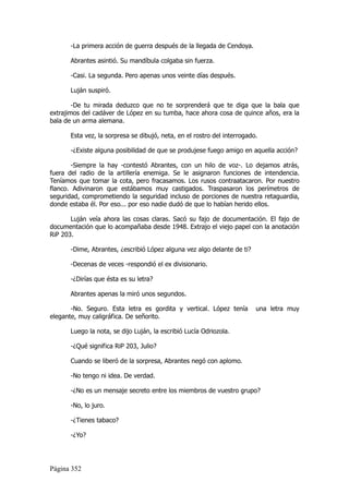 -La primera acción de guerra después de la llegada de Cendoya.

      Abrantes asintió. Su mandíbula colgaba sin fuerza.

      -Casi. La segunda. Pero apenas unos veinte días después.

      Luján suspiró.

        -De tu mirada deduzco que no te sorprenderá que te diga que la bala que
extrajimos del cadáver de López en su tumba, hace ahora cosa de quince años, era la
bala de un arma alemana.

      Esta vez, la sorpresa se dibujó, neta, en el rostro del interrogado.

      -¿Existe alguna posibilidad de que se produjese fuego amigo en aquella acción?

       -Siempre la hay -contestó Abrantes, con un hilo de voz-. Lo dejamos atrás,
fuera del radio de la artillería enemiga. Se le asignaron funciones de intendencia.
Teníamos que tomar la cota, pero fracasamos. Los rusos contraatacaron. Por nuestro
flanco. Adivinaron que estábamos muy castigados. Traspasaron los perímetros de
seguridad, comprometiendo la seguridad incluso de porciones de nuestra retaguardia,
donde estaba él. Por eso... por eso nadie dudó de que lo habían herido ellos.

       Luján veía ahora las cosas claras. Sacó su fajo de documentación. El fajo de
documentación que lo acompañaba desde 1948. Extrajo el viejo papel con la anotación
RiP 203.

      -Dime, Abrantes, ¿escribió López alguna vez algo delante de ti?

      -Decenas de veces -respondió el ex divisionario.

      -¿Dirías que ésta es su letra?

      Abrantes apenas la miró unos segundos.

       -No. Seguro. Esta letra es gordita y vertical. López tenía        una letra muy
elegante, muy caligráfica. De señorito.

      Luego la nota, se dijo Luján, la escribió Lucía Odriozola.

      -¿Qué significa RiP 203, Julio?

      Cuando se liberó de la sorpresa, Abrantes negó con aplomo.

      -No tengo ni idea. De verdad.

      -¿No es un mensaje secreto entre los miembros de vuestro grupo?

      -No, lo juro.

      -¿Tienes tabaco?

      -¿Yo?




Página 352
 