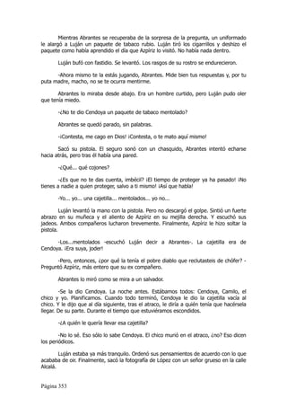 Mientras Abrantes se recuperaba de la sorpresa de la pregunta, un uniformado
le alargó a Luján un paquete de tabaco rubio. Luján tiró los cigarrillos y deshizo el
paquete como había aprendido el día que Azpíriz lo visitó. No había nada dentro.

       Luján bufó con fastidio. Se levantó. Los rasgos de su rostro se endurecieron.

      -Ahora mismo te la estás jugando, Abrantes. Mide bien tus respuestas y, por tu
puta madre, macho, no se te ocurra mentirme.

       Abrantes lo miraba desde abajo. Era un hombre curtido, pero Luján pudo oler
que tenía miedo.

       -¿No te dio Cendoya un paquete de tabaco mentolado?

       Abrantes se quedó parado, sin palabras.

       -¡Contesta, me cago en Dios! ¡Contesta, o te mato aquí mismo!

       Sacó su pistola. El seguro sonó con un chasquido, Abrantes intentó echarse
hacia atrás, pero tras él había una pared.

       -¿Qué... qué cojones?

        -¿Es que no te das cuenta, imbécil? ¡El tiempo de proteger ya ha pasado! ¡No
tienes a nadie a quien proteger, salvo a ti mismo! ¡Así que habla!

       -Yo... yo... una cajetilla... mentolados... yo no...

         Luján levantó la mano con la pistola. Pero no descargó el golpe. Sintió un fuerte
abrazo en su muñeca y el aliento de Azpíriz en su mejilla derecha. Y escuchó sus
jadeos. Ambos compañeros lucharon brevemente. Finalmente, Azpíriz le hizo soltar la
pistola.

      -Los...mentolados -escuchó Luján decir a Abrantes-. La cajetilla era de
Cendoya. ¡Era suya, joder!

      -Pero, entonces, ¿por qué la tenía el pobre diablo que reclutasteis de chófer? -
Preguntó Azpíriz, más entero que su ex compañero.

       Abrantes lo miró como se mira a un salvador.

        -Se la dio Cendoya. La noche antes. Estábamos todos: Cendoya, Camilo, el
chico y yo. Planificamos. Cuando todo terminó, Cendoya le dio la cajetilla vacía al
chico. Y le dijo que al día siguiente, tras el atraco, le diría a quién tenía que hacérsela
llegar. De su parte. Durante el tiempo que estuviéramos escondidos.

       -¿A quién le quería llevar esa cajetilla?

        -No lo sé. Eso sólo lo sabe Cendoya. El chico murió en el atraco, ¿no? Eso dicen
los periódicos.

        Luján estaba ya más tranquilo. Ordenó sus pensamientos de acuerdo con lo que
acababa de oir. Finalmente, sacó la fotografía de López con un señor grueso en la calle
Alcalá.


Página 353
 
