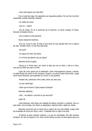 -¿Has visto alguna vez esta foto?

      Fue un palo de ciego. No esperaba una respuesta positiva. Por eso fue el primer
sorpendido cuando Abrantes contestó:

       -Un millón de veces.

       -¿Un mi... millón?

      -Era de López. Él es el jovencito de la derecha. La tenía consigo en Rusia.
Siempre la llevaba encima.

       -¿Es su padre la otra persona?

       Nueva alzada de hombros.

       -Si lo es, nunca lo dijo. Él todo lo que decía es que aquella foto era su seguro
de vida. También decía: en esa foto está todo.

       -¿Su qué?

       -Su seguro de vida. Eso decía.

       -¿Y la firma de detrás? ¿Es de López?

       Abrantes torció el gesto.

       -Nunca le vi firmar pero, por cómo le digo que era su letra, y ésa la vi bien,
creo que es difícil que sea su firma.

        Luján dio unos pasos por la habitación. Entre interrogatorios pausas y demás,
se había hecho de noche en las ventanas. Suspiró y se echó el pelo hacia atrás. Luego
volvió hacia Abrantes, que esperaba sin mover ni una pestaña.

       -Puedes irte, cabronazo. Pero antes, dime una sola cosa.

       -Lo que usted diga.

       -¿Para qué el dinero? ¿Qué prepara Cendoya?

       Abrantes palideció.

       -¿Me... me dejará ir, escuche lo que escuche?

       Luján rió.

       -Julio Abrantes, sólo llevas una cajetilla de tabaco corriente y moliente. Eres un
puto peón. Una hormiga. Con darte un papirotazo, estamos listos. Habla sin miedo.

       Abrantes consumió casi un tercio de su cigarro de una sola calada. Luego echó
las toneladas de humo por boca y nariz. Y después miró a Luján a los ojos.

      -El dinero es para comprar material y un par de voluntades. Eso dice siempre
Cendoya. Por eso me esperó a mí. Hace mucho tiempo ya que no tiene apoyo para sus



Página 354
 