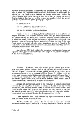 proyectos terroristas en España. Hace mucho que le cortaron el grifo del dinero. Los
rusos lo tratan bien, le prestan coches oficiales y apartamentos en Moscú para que
duerma; pero más o menos por la época en que ustedes desarticularon la célula que
Cendoya dirigía desde fuera, decidieron que no se iban a implicar en acciones
desestabilizadoras. Cendoya, en cambio, necesita una acción criminal, dar un palo
gordo que le procure mucha pasta. Quiere jugar a lo grande.

       -¿Cuánto de grande?

       Esta vez fue Abrantes el que rio brevemente.

       -Tan grande como volar la plaza de la Cibeles.

        Cosa de un par de horas después, Carlos Luján se sentó en su casa frente a la
máquina de escribir. Laura ya estaba acostada, pero él tenía que escribir aquel informe
a la mayor brevedad. Una bomba en la Cibeles era cosa seria. Además, era terreno de
su unidad, así pues él estaba obligado a informar. Escribió con fluidez, pues tenía todos
los datos frescos en la cabeza. Cuando quiso mirar el reloj, eran más de las once.
Pensó: ahora mismo, Julio Abrantes estará despegando camino de Argentina. Ese
pensamiento lo sacó del torrente de informaciones que estaba redactando y lo impulsó
a relajarse un poco. Por eso puso la radio.

        Fue entonces, al filo de la medianoche, cuando se enteró de que, horas antes,
el jefe del Estado, general Francisco Franco, había resignado sus poderes en la persona
de Don Juan Carlos de Borbón.




        El viernes 31 de octubre, Carlos Luján no tenía que ir a El Pardo, pues no tenía
turno de vigilancia. Le vino bien para hacer lo que pretendía. Condujo hacia el sur, al
encuentro de Azpíriz, mientras escuchaba en la radio, pasando de una emisora a otra,
la noticia machacona de que el Príncipe presidiría el Consejo de Ministros, noticia que
en casi todos los casos se difundía tratando indisimuladamente de teñirla de un halo de
normalidad. Las radios querían actuar como si aquella vez fuera a ser como la del 74 y,
por lo tanto, España volvería a ver a su Caudillo al frente del Estado. Carlos Luján, en
cambio, sabía que era enormemente probable que no fuese así.

        Al llegar a la comisaría de Azpíriz, le fue franqueado el paso al despacho del
comisario. Su ex compañero le recibió en compañía de otro policía de paisano,
bastante alto, muy delgado y moreno. Era tal su delgadez que la cabeza aparecía como
inusitadamente grande y en el largo cuello reposaba una nuez enorme. El tipo tenía
una pequeña verruga justo en el punto más elevado de la nuez y, mientras hablaba y
pensaba, se entretenía estrujándola con dos dedos de su mano derecha.

      Azpíriz lo presentó como Carlos Hermoso. Él y Luján se estrecharon las manos
como si quisieran rompérselas mutuamente.

      -Anoche, cuando nos fuimos... de allí, de ver a aquel tipo -explicó,
parsimoniosamente, Azpíriz- pensé que, si no hoy, cualquier día vendrías para abrir



Página 355
 