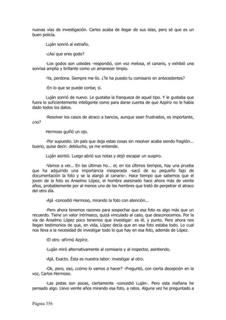 nuevas vías de investigación. Carlos acaba de llegar de sus islas, pero sé que es un
buen policía.

       Luján sonrió al extraño.

       -¿Así que eres godo?

       -Los godos son ustedes -respondió, con voz melosa, el canario, y exhibió una
sonrisa amplia y brillante como un amanecer limpio.

       -Ya, perdona. Siempre me lío. ¿Te ha puesto tu comisario en antecedentes?

       -En lo que se puede contar, sí.

        Luján sonrió de nuevo. Le gustaba la franqueza de aquel tipo. Y le gustaba que
fuera lo suficientemente inteligente como para darse cuenta de que Azpíriz no le había
dado todos los datos.

       -Resolver los casos de atraco a bancos, aunque sean frustrados, es importante,
¿no?

       Hermoso guiñó un ojo.

       -Por supuesto. Un país que deja estas cosas sin resolver acaba siendo fragilón...
bueno, quise decir: debilucho, ya me entiende.

       Luján asintió. Luego abrió sus notas y dejó escapar un suspiro.

        -Vamos a ver... En las últimas ho... er, en los últimos tiempos, hay una prueba
que ha adquirido una importancia inesperada -sacó de su pequeño fajo de
documentación la foto y se la alargó al canario-. Hace tiempo que sabemos que el
joven de la foto es Anselmo López, el hombre asesinado hace ahora más de veinte
años, probablemente por al menos uno de los hombres que trató de perpetrar el atraco
del otro día.

       -Ajá -concedió Hermoso, mirando la foto con atención...

        -Pero ahora tenemos razones para sospechar que esa foto es algo más que un
recuerdo. Tiene un valor intrínseco, quizá vinculado al caso, que desconocemos. Por la
vía de Anselmo López poco tenemos que investigar: es él, y punto. Pero ahora nos
llegan testimonios de que, en vida, López decía que en esa foto estaba todo. Lo cual
nos lleva a la necesidad de investigar todo lo que hay en esa foto, además de López.

       -El otro -afirmó Azpíriz.

       -Luján miró alternativamente al comisario y al inspector, asintiendo.

       -Ajá. Exacto. Ésta es nuestra labor: investigar al otro.

       -Ok, pero, eso, ¿cómo lo vamos a hacer? -Preguntó, con cierta decepción en la
voz, Carlos Hermoso.

      -Las pistas son pocas, ciertamente -concedió Luján-. Pero esta mañana he
pensado algo. Llevo veinte años mirando esa foto, a ratos. Alguna vez he preguntado a


Página 356
 