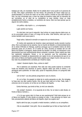 testigos por ella, sin resultado. Nadie me ha sabido decir nunca quién es la persona de
la foto. Pero algún comentario me han hecho. De personas de mayor edad que yo,
acostumbradas a la forma de vestir en los años veinte o treinta en que está hecha la
foto, me han comentado que, si bien las ropas de Anselmo López dan la impresión de
ser corrientes, en el caso de su compañero la cosa cambia. Lleva un traje
probablemente hecho a medida y un sombrero de marca. Esto nos hace pensar que es
alguien de cierto estatus.

       -Un político -dijo Azpíriz- o... un empresario.

       Luján asintió con fuerza.

       -Yo más bien creo que lo segundo. Aquí entran en juego algunos datos que, er,
yo he acumulado sobre el caso a lo largo de los años. José Antonio, esto que voy a
contar también será nuevo para ti.

       Tragó saliva. Saboreó la tensión en espera de sus interlocutores.

        -El motivo del asesinato de Anselmo López permaneció oculto durante muchos
años. Pero a principios de los sesenta, tras la muerte de Rebollo y el desmantelamiento
de la célula infiltrada en Falange, pudimos averiguar que el probable motivo de dicho
asesinato pudo ser el dinero. En el otoño de 1936, durante el traslado del oro del
Banco de España a Cartagena, desde donde fue llevado a la URSS, se extraviaron unos
documentos que eran prácticamente dinero contante y sonante. Quien realizó ese robo
fue realmente inteligente. Pensó, y no se equivocó, que los comunistas que
custodiaban el traslado se obsesionarían con vigilar el oro, sin percatarse de que en un
sitio como el Banco de España puede haber papeles que valgan mucho más que el oro.
Ese robo fue probablemente cometido por Anselmo López.

       -¡Joder! -Exclamó Azpíriz- Pero, ¿cómo lo robó?

        -No lo sabemos con exactitud. Pero sólo ese robo puede explicar la constante
huida de Anselmo tras terminar la guerra. Alguien sabía que tenía el dinero, y le
perseguía para quitárselo. En todo caso, quizá la respuesta precisa a la pregunta esté
en la foto.

       -¿En la foto? -Los dos policías preguntaron casi al unísono.

        -Sí, en la foto. He pasado la mitad de la noche pensando en ello. Me intrigaba
la frase que nos dijo nuestra fuente. Eso de que todo está en la foto. Todo, todo. Y
entonces caí en la cuenta: en la foto se ve el Banco de España.

       Carlos Hermoso, que tenía la foto, la miró con atención.

        -¡Es verdad! -Exclamó-. A la izquierda de la foto. Se ve toda la calle Alcalá, en
frente el Banco Central y...

        -¿Y si lo que quiere decir la frase es eso exactamente? Está todo porque se ve
el Banco de España. El sitio donde se produjo el robo. Y dos personas se hacen una
foto precisamente delante del Banco de España. ¿Qué nos sugiere eso?

       Azpíriz abrió los ojos, se quedó a medio levantar y señaló a su ex compañero.

       -¡No es casualidad! -Casi gritó- ¡No es casualidad que la foto se haya hecho allí!


Página 357
 
