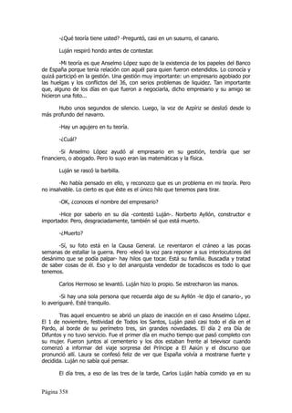 -¿Qué teoría tiene usted? -Preguntó, casi en un susurro, el canario.

       Luján respiró hondo antes de contestar.

        -Mi teoría es que Anselmo López supo de la existencia de los papeles del Banco
de España porque tenía relación con aquél para quien fueron extendidos. Lo conocía y
quizá participó en la gestión. Una gestión muy importante: un empresario agobiado por
las huelgas y los conflictos del 36, con serios problemas de liquidez. Tan importante
que, alguno de los días en que fueron a negociarla, dicho empresario y su amigo se
hicieron una foto...

      Hubo unos segundos de silencio. Luego, la voz de Azpíriz se deslizó desde lo
más profundo del navarro.

       -Hay un agujero en tu teoría.

       -¿Cuál?

        -Si Anselmo López ayudó al empresario en su gestión, tendría que ser
financiero, o abogado. Pero lo suyo eran las matemáticas y la física.

       Luján se rascó la barbilla.

       -No había pensado en ello, y reconozco que es un problema en mi teoría. Pero
no insalvable. Lo cierto es que éste es el único hilo que tenemos para tirar.

       -OK, ¿conoces el nombre del empresario?

       -Hice por saberlo en su día -contestó Luján-. Norberto Ayllón, constructor e
importador. Pero, desgraciadamente, también sé que está muerto.

       -¿Muerto?

      -Sí, su foto está en la Causa General. Le reventaron el cráneo a las pocas
semanas de estallar la guerra. Pero -elevó la voz para reponer a sus interlocutores del
desánimo que se podía palpar- hay hilos que tocar. Está su familia. Buscadla y tratad
de saber cosas de él. Eso y lo del anarquista vendedor de tocadiscos es todo lo que
tenemos.

       Carlos Hermoso se levantó. Luján hizo lo propio. Se estrecharon las manos.

        -Si hay una sola persona que recuerda algo de su Ayllón -le dijo el canario-, yo
lo averiguaré. Esté tranquilo.

       Tras aquel encuentro se abrió un plazo de inacción en el caso Anselmo López.
El 1 de noviembre, festividad de Todos los Santos, Luján pasó casi todo el día en el
Pardo, al borde de su perímetro tres, sin grandes novedades. El día 2 era Día de
Difuntos y no tuvo servicio. Fue el primer día en mucho tiempo que pasó completo con
su mujer. Fueron juntos al cementerio y los dos estaban frente al televisor cuando
comenzó a informar del viaje sorpresa del Príncipe a El Aaiún y el discurso que
pronunció allí. Laura se confesó feliz de ver que España volvía a mostrarse fuerte y
decidida. Luján no sabía qué pensar.

       El día tres, a eso de las tres de la tarde, Carlos Luján había comido ya en su


Página 358
 