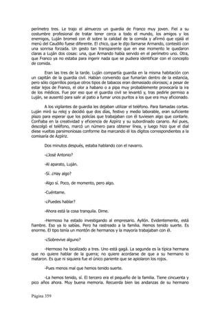 perímetro tres. Le trajo el almuerzo un guardia de Franco muy joven. Fiel a su
costumbre profesional de tratar tener cerca a todo el mundo, los amigos y los
enemigos, Luján bromeó con él sobre la calidad de la comida y afirmó que ojalá el
menú del Caudillo fuese diferente. El chico, que le dijo llamarse Armando, contestó con
una sonrisa forzada. Un gesto tan transparente que en ese momento le quedaron
claras a Luján dos cosas: una, que Armando había servido en el perímetro uno. Otra,
que Franco ya no estaba para ingerir nada que se pudiera identificar con el concepto
de comida.

        Eran las tres de la tarde. Luján compartía guardia en la misma habitación con
un capitán de la guardia civil. Habían convenido que fumarían dentro de la estancia,
pero sólo cigarrillos porque otros tipos de tabacos eran demasiado olorosos; a pesar de
estar lejos de Franco, el olor a habano o a pipa muy probablemente provocaría la ira
de los médicos. Fue por eso que el guardia civil se levantó y, tras pedirle permiso a
Luján, se ausentó para salir al patio a fumar unos puritos a los que era muy aficionado.

       A los vigilantes de guardia les dejaban utilizar el teléfono. Para llamadas cortas.
Luján miró su reloj y decidió que dos días, festivo y medio laborable, eran suficiente
plazo para esperar que los policías que trabajaban con él tuviesen algo que contarle.
Confiaba en la creatividad y eficiencia de Azpíriz y su subordinado canario. Así pues,
descolgó el teléfono, marcó un número para obtener línea, y luego hizo que el dial
diese vueltas parsimoniosas conforme iba marcando él los dígitos correspondientes a la
comisaría de Azpíriz.

       Dos minutos después, estaba hablando con el navarro.

       -¿José Antonio?

       -Al aparato, Luján.

       -Sí. ¿Hay algo?

       -Algo sí. Poco, de momento, pero algo.

       -Cuéntame.

       -¿Puedes hablar?

       -Ahora está la cosa tranquila. Dime.

       -Hermoso ha estado investigando al empresario. Ayllón. Evidentemente, está
fiambre. Eso ya lo sabías. Pero ha rastreado a la familia. Hemos tenido suerte. Es
enorme. El tipo tenía un montón de hermanos y la mayoría trabajaban con él.

       -¿Sobrevive alguno?

      -Hermoso ha localizado a tres. Uno está gagá. La segunda es la típica hermana
que no quiere hablar de la guerra; no quiere acordarse de que a su hermano lo
mataron. Es que ni siquiera fue el único pariente que se apiolaron los rojos.

       -Pues menos mal que hemos tenido suerte.

       -La hemos tenido, sí. El tercero era el pequeño de la familia. Tiene cincuenta y
pico años ahora. Muy buena memoria. Recuerda bien las andanzas de su hermano


Página 359
 
