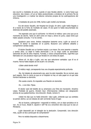 eso ocurrió a mediados de junio, cuando el caso llevaba abierto –o como fuese que
estuviera- dos meses y él ya se había acostumbrado a olvidarse de la primera fila de
una investigación y a realizar las labores rutinarias propias de los subinspectores del
Infierno.

       A mediados de junio de 1948, Carlos Luján recibió una llamada.

        Era del doctor Daudén, del Hospital de Cirugía. En abril, Luján había llegado a
él a través de la ficha de mutilado de López. Él era quien le había documentado las
dolencias del posible asesinado.

       -He esperado creo que lo suficiente –le informó el médico- pero creo que ya es
momento de decirlo. Tanto en abril como en mayo y ahora en junio, López tenía que
haber pasado consulta. Y no ha venido.

       Quedaron para verse. Ambos trabajaban bastante cerca. Luján se acercó al
hospital. El doctor lo esperaba en la puerta. Buscaron una cafetería aledaña y
compartieron sendas sodas.

       El doctor Daudén era un hombre enjuto y ya mayor. De unos sesenta o sesenta
y tantos años. La edad lo había disminuido y en su largo cuello se apreciaban
sobrantes de piel de años mejores. Fumaba, a veces compulsivamente, cigarrillos que
fabricaba con una picadura negra que llevaba en una bolsa de papel.

      -Ahora sé –le dijo a Luján, una vez que estuvieron sentados- que él es el
muerto. Nunca había dejado así de acudir a la consulta.

       -¿Sabe usted donde vivía?

       El médico negó, carraspeando tras una chupada especialmente profunda.

      -No. He tratado de solucionarle eso, pero ha sido imposible. No es normal, para
qué negarlo. Pero lo cierto es que en el hospital no hay un solo papel en el que este
hombre declarase su domicilio.

       -Me cuesta creerlo. Es imposible una filiación sin domicilio.

       -Es… o era listo. Fíjese.

       El doctor sacó del bolsillo de su americana una ficha de inscripción. Anselmo
López. Mutilado de guerra. División Azul. Informaciones médicas con designación
precisa de sus padecimientos. Una dirección: Alcalá, número 9.

       -Usted me dijo que no había dirección –dijo Luján, sintiendo que sus sentidos
se ponían alerta y ya con deseos de salir corriendo hacia el lugar.

       -No se ilusione, subinspector –respondió el médico, con un deje sarcástico en la
voz-. Es un truco. Alcalá 9. ¿Quiere ir allí? No va a encontrar otra cosa que no sea un
Ministerio.

       Luján descendió por el tobogán de la desilusión. Comprendió. Una dirección
más, ¿quién se iba a preocupar de comprobarla?

       Pero no estaba dispuesto a desanimarse.


Página 36
 