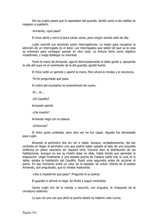 Dio los cuatro pasos que lo separaban del guardia. Sentía como si las rodillas se
negasen a sujetarlo.

       -Armando, ¿qué pasa?

       El chico abrió y cerró la boca varias veces, pero ningún sonido salió de ella.

       Luján recordó sus lecciones sobre interrogatorios. Lo mejor para recuperar la
atención de un interrogado es el dolor. Los interrogados que saben de qué va la cosa
se entrenan para conseguir pensar en otra cosa. La tortura tiene como objetivo
impedírselo, y luego doblegar su voluntad.

       Tomó la mano de Armando, agarró disimuladamente el dedo gordo y, apoyando
la uña del suyo en el nacimiento de la del guardia, apretó fuerte.

       El chico soltó un gemido y apartó la mano. Pero ahora le miraba y le reconocía.

       -Te he preguntado qué pasa.

       El rostro del muchacho se ensombreció de nuevo.

       -El... el...

       -¿El Caudillo?

       Armando asintió.

       -¿Ha muerto?

       Armando negó con la cabeza.

       -¿Entonces?

       El chico quiso contestar, pero otra vez no fue capaz. Aquello fue demasiado
para Luján.

        Atravesó el perímetro dos sin ver a nadie. Aunque, verdaderamente, iba tan
centrado en llegar al perímetro uno que podría haber pasado al lado de una orquesta
sinfónica en pleno concierto sin siquiera oírla. Conocía bien la distribución de las
habitaciones. Aunque no era su misión estar en ellas, había tenido que aprender la
disposición. Llegó finalmente a una pesada puerta de madera noble tras la cual, él lo
sabía, estaba la habitación del Caudillo. Dudó unos segundos antes de accionar el
pomo. En ese momento sintió un calor en la espalda. Se volvió. Detrás de él estaba
Armando, aún angustiado, que lo miraba implorante.

       -¿Vas a impedirme que pase? -Preguntó el ex policía.

       El guardia ni afirmó ni negó. Se limitó a seguir mirándolo.

       Carlos Luján tiró de la manija y escuchó, con angustia, el chasquido de la
cerradura cediendo.

       Lo que vio una vez que abrió la puerta deseó no haberlo visto nunca.



Página 361
 