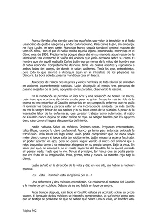 Franco llevaba años siendo para los españoles que veían la televisión o el Nodo
un anciano de gestos inseguros y andar parkinsoniano. Para Carlos Luján, sin embargo,
no. Para Luján, en gran parte, Francisco Franco seguía siendo el general maduro, de
unos 65 años, con el que él había tenido aquella lejana, inconfesada, entrevista en el
último mes de 1956. Precisamente porque atesoraba en su memoria aquel recuerdo, le
impresionó tan vivamente la visión del anciano que yacía acostado sobre su cama. El
hombre que vio aquél mediodía Carlos Luján era ya menos de la mitad del hombre que
él había conocido. Completamente desnudo, tenía los brazos abiertos y reposando a
ambos lados del cuerpo, de donde le salían catéteres. Tenía los ojos entreabiertos,
pero todo lo que alcanzó a distinguir Luján en el intersticio de los párpados fue
blancura. La boca abierta, pues la mandíbula caía sin fuerza.

       Alrededor de Franco dos mujeres y varios hombres de bata blanca se afanaban
en acciones aparentemente caóticas. Luján distinguió al menos tres personas de
paisano alejadas de la cama, apoyadas en las paredes, observando la escena.

       En la habitación se percibía un olor acre y una sensación de horror. De hecho,
Luján tuvo que acordarse de dónde estaba para no gritar. Porque lo más terrible de la
escena no era encontrar al Caudillo convertido en un cuerpecillo enfermo que no podía
ni levantar los brazos y parecía estar en una inconsciencia sufriente. Lo más terrible
era ver la sangre brotar de sus narices y de su boca como de un surtidor. A pesar de la
incansable labor de las enfermeras, que parecían trabajar como autómatas, el rostro
del Caudillo nunca dejaba de estar teñido de rojo. La sangre brotaba por los agujeros
de su cara como si huyese despavorida del interior.

        Nadie hablaba. Salvo los médicos. Órdenes secas. Preguntas entrecortadas,
telegráficas, usando la clave profesional. Franco ya tenía para entonces colocada la
transfusión. Pero hasta un lego como Luján podía comprender que de nada servía
meter dentro sangre si luego salía tan rápidamente. Luján miraba la escena fascinado,
sin poder apartar los ojos, pero no quería seguir viendo el rostro del anciano que a
ratos boqueaba como si se estuviese ahogando en su propia sangre. Bajó la vista. Sin
saber por qué, se concentró en el muslo izquierdo del Caudillo. Se lo quedó mirando
sin pensar nada, hasta que lo vio. Tenue al principio, tan tenue que se podía pensar
que era fruto de la imaginación. Pero, pronto, neta y oscura. La mancha roja bajo la
pierna.

       Luján señaló en la dirección de la vista y dijo en voz alta, sin hablar a nadie en
especial.

       -Es... está... ¡también está sangrando por el...!

       Una enfermera y dos médicos entendieron. Se colocaron al costado del Caudillo
y lo movieron con cuidado. Debajo de su ano había un lago de sangre.

       Poco tiempo después, casi todo el Caudillo estaba ya acostado sobre su propia
sangre. El lenguaje de los médicos se hizo más comprensible. Lo suficiente como para
que un testigo se percatase de que no sabían qué hacer. Uno de ellos, un hombre alto,


Página 362
 