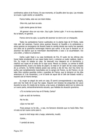 centímetros sobre el de Franco. En ese momento, el Caudillo abre los ojos. Las miradas
se cruzan. Luján siente un escalofrío.

       Franco habla, esta vez con total nitidez.

       -Dios mío, qué duro es esto.

       Luján siente ganas de llorar.

        -Mi general -dice con voz rota-. Soy Luján. Carlos Luján. Y no le voy abandonar.
No le fallaré, mi general.

       Franco cierra los ojos. La puerta del ascensor se cierra con un chasquido.

       Todos los porteadores fueron sustituidos en la planta baja de El Pardo, nada
más salir del ascensor. Fueron otros quienes llevaron al Caudillo a la ambulancia y
otros quienes se encargaron de llevarlo hasta la camilla donde esa noche fue operado
con éxito de la gravísima hemorragia interna que sufría. A los que lo llevaron en el
ascensor les dijeron que se marchasen discretamente a casa o se acuartelasen. Era
una orden, y todos la cumplieron.

         Carlos Luján llegó a su casa temblando de frío. El sudor de las últimas dos
horas había envejecido en sus ropas hasta morir y volverse un sudor cadáver, rígido y
frío. Su mujer no estaba en casa. Se desnudó muy despacio en el dormitorio, y
clasificó sus ropas en el cesto de la ropa sucia. Menos su camisa. La camisa la dobló
cuidadosamente, buscó una bolsa de papel y la dejó en el cajón de las cosas propias
de su armario. Su familia todavía posee esa camisa a día de hoy. Aún hoy tiene los
puños casi completamente manchados con la sangre de Franco. La de Franco y la de
sabe Dios cuántos guardias civiles y guardias de Franco, que la donaron en los días
anteriores al 3 de noviembre, y en la tarde de aquel día el Jefe del Estado recibió y
expulsó casi al mismo tiempo.

       Su mujer se alegró de verlo en casa. Él sonrió correspondiendo a esa alegría,
pero eso fue todo de lo que fue capaz. Esquivó con torpeza las preguntas de Laura
durante la cena. En medio de la misma, a las nueve, el telediario abrió con la noticia de
un nuevo parte, extraordinariamente escueto, que hablaba de situación gravísima.

       -¿Tú no tenías turno hoy en El Pardo, Carlos?

       Luján se alzó de hombros.

       -No he ido.

       -¿Que no has ido?

       -Pues porque no he ido... o sea, me llamaron diciendo que no hacía falta. Para
mí esto es tan nuevo como para ti.

       Laura lo miró largo rato y luego, solamente, musitó.

       -Carlos...

       Y cambió de tema.



Página 365
 