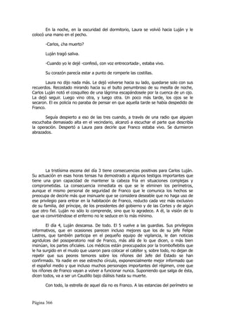 En la noche, en la oscuridad del dormitorio, Laura se volvió hacia Luján y le
colocó una mano en el pecho.

       -Carlos, ¿ha muerto?

       Luján tragó saliva.

       -Cuando yo le dejé -confesó, con voz entrecortada-, estaba vivo.

       Su corazón parecía estar a punto de romperle las costillas.

       Laura no dijo nada más. Le dejó volverse hacia su lado, quedarse solo con sus
recuerdos. Recostado mirando hacia su el bulto penumbroso de su mesilla de noche,
Carlos Luján notó el cosquilleo de una lágrima escapándosele por la cuenca de un ojo.
La dejó seguir. Luego vino otra, y luego otra. Un poco más tarde, los ojos se le
secaron. El ex policía no paraba de pensar en que aquella tarde se había despedido de
Franco.

       Seguía despierto a eso de las tres cuando, a través de una radio que alguien
escuchaba demasiado alta en el vecindario, alcanzó a escuchar el parte que describía
la operación. Despertó a Laura para decirle que Franco estaba vivo. Se durmieron
abrazados.




       La tristísima escena del día 3 tiene consecuencias positivas para Carlos Luján.
Su actuación en esas horas tensas ha demostrado a algunos testigos importantes que
tiene una gran capacidad de mantener la cabeza fría en situaciones complejas y
comprometidas. La consecuencia inmediata es que se le eliminen los perímetros,
aunque el mismo personal de seguridad de Franco que le comunica los hechos se
preocupa de decirle más que insinuarle que se considera deseable que no haga uso de
ese privilegio para entrar en la habitación de Franco, reducto cada vez más exclusivo
de su familia, del príncipe, de los presidentes del gobierno y de las Cortes y de algún
que otro fiel. Luján no sólo lo comprende, sino que lo agradece. A él, la visión de lo
que va convirtiéndose el enfermo no le seduce en lo más mínimo.

        El día 4, Luján descansa. De todo. El 5 vuelve a las guardias. Sus privilegios
informativos, que en ocasiones parecen incluso mejores que los de su jefe Felipe
Lastres, que también participa en el pequeño equipo de vigilancia, le dan noticias
agridulces del posoperatorio real de Franco, más allá de lo que dicen, o más bien
insinúan, los partes oficiales. Los médicos están preocupados por la tromboflebitis que
le ha surgido en el muslo que usaron para colocar el catéter y, sobre todo, no dejan de
repetir que sus peores temores sobre los riñones del Jefe del Estado se han
confirmado. Ya nadie en ese estrecho círculo, exponencialmente mejor informado que
el español medio y que incluso muchos personajes importantes del régimen, cree que
los riñones de Franco vayan a volver a funcionar nunca. Suponiendo que salga de ésta,
dicen todos, va a ser un Caudillo bajo diálisis hasta su muerte.

       Con todo, la estrella de aquel día no es Franco. A las estancias del perímetro se



Página 366
 