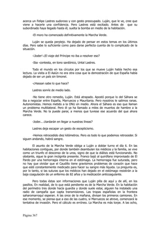 acerca un Felipe Lastres sudoroso y con gesto preocupado. Luján, que le ve, cree que
viene a hacerle una confidencia. Pero Lastres está excitado. Antes de que su
subordinado haya llegado hasta él, suelta la bomba en medio de la habitación.

       -El moro ha comenzado definitivamente la Marcha Verde.

        Luján se queda perplejo. Ha dejado de pensar en estos temas en los últimos
días. Pero sabe lo suficiente como para darse perfecta cuenta de lo complicado de la
situación.

       -¡Joder! ¿El viaje del Príncipe no iba a resolver eso?

       -Iba -contesta, en tono sardónico, Untal Lastres.

        Todo el mundo en los círculos por los que se mueve Luján había hecho esa
lectura. La visita a El Aaiún no era otra cosa que la demostración de que España había
dejado de ser un país sin timonel.

       -¿Hassan sabe lo que hace?

       Lastres sonríe de medio lado.

        -No tiene otro remedio, Luján. Está atrapado. Apostó porque lo del Sáhara se
iba a negociar entre España, Marruecos y Mauritania. Pero nosotros le salimos ranas.
Autonomistas. Hemos metido a la ONU en medio. Ahora el Sáhara es eso que llaman
un problema multilateral. Pero él ya ha llamado a miles de muertos de hambre a la
Marcha Verde. No la puede parar, a menos que tuviese ese acuerdo del que ahora
carece.

       -Joder... ¿tardarán en llegar a nuestras líneas?

       Lastres deja escapar un gesto de escepticismo.

       -Hemos retrocedido diez kilómetros. Pero es todo lo que podemos retroceder. Si
siguen andando, habrá sangre.

        El asunto de la Marcha Verde obliga a Luján a doblar turno el día 6. En las
habitaciones contiguas, por donde también deambulan los médicos y la familia, se vive
como un triunfo el descenso de la urea, signo de que la diálisis está funcionando. No
obstante, sigue la gran incógnita presente. Franco bajó al quirófano improvisado de El
Pardo por una hemorragia interna en el estómago. La hemorragia fue suturada, pero
no hay que olvidar que el Caudillo tiene gravísimos problemas de corazón que hace
que esté constantemente medicado para hacer su sangre más líquida. La pregunta es,
por lo tanto, si las suturas que los médicos han dejado en el estómago resistirán a la
baja coagulación de un enfermo de 82 años y la medicación anticoagulante.

        Pero todas éstas son informaciones que Luján pilla de aquí y de allí, en los
pasillos. En realidad, de lo que está pendiente es de la Marcha Verde. En la habitación
del perímetro tres donde hacía guardia y donde suele estar, alguien ha instalado una
radio de campaña que capta transmisiones. Las tropas españolas en la frontera
saharomarroquí esperan. A las once de la mañana, divisan los primeros camiones. En
ese momento, se piensa que a eso de las cuatro, si Marruecos se atreve, comenzará la
tentativa de invasión. Pero el cálculo es erróneo. La Marcha es más torpe. A las ocho,



Página 367
 