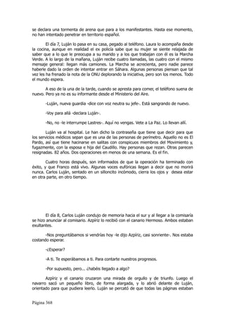 se declara una tormenta de arena que para a los manifestantes. Hasta ese momento,
no han intentado penetrar en territorio español.

        El día 7, Luján lo pasa en su casa, pegado al teléfono. Laura lo acompaña desde
la cocina, aunque en realidad el ex policía sabe que su mujer se siente relajada de
saber que a lo que le preocupa a su marido y a los que trabajan con él es la Marcha
Verde. A lo largo de la mañana, Luján recibe cuatro llamadas, las cuatro con el mismo
mensaje general: llegan más camiones. La Marcha se acrecienta, pero nadie parece
haberle dado la orden de intentar entrar en Sáhara. Algunas personas piensan que tal
vez les ha frenado la nota de la ONU deplorando la iniciativa, pero son los menos. Todo
el mundo espera.

       A eso de la una de la tarde, cuando se apresta para comer, el teléfono suena de
nuevo. Pero ya no es su informante desde el Ministerio del Aire.

       -Luján, nueva guardia -dice con voz neutra su jefe-. Está sangrando de nuevo.

       -Voy para allá -declara Luján-.

       -No, no -le interrumpe Lastres-. Aquí no vengas. Vete a La Paz. Lo llevan allí.

        Luján va al hospital. Le han dicho la contraseña que tiene que decir para que
los servicios médicos sepan que es una de las personas de perímetro. Aquello no es El
Pardo, así que tiene hacinarse en salitas con conspicuos miembros del Movimiento y,
fugazmente, con la esposa e hija del Caudillo. Hay personas que rezan. Otras parecen
resignadas. 82 años. Dos operaciones en menos de una semana. Es el fin.

        Cuatro horas después, son informados de que la operación ha terminado con
éxito, y que Franco está vivo. Algunas voces eufóricas llegan a decir que no morirá
nunca. Carlos Luján, sentado en un silloncito incómodo, cierra los ojos y desea estar
en otra parte, en otro tiempo.




       El día 8, Carlos Luján condujo de memoria hacia el sur y al llegar a la comisaría
se hizo anunciar al comisario. Azpíriz lo recibió con el canario Hermoso. Ambos estaban
exultantes.

       -Nos preguntábamos si vendrías hoy -le dijo Azpíriz, casi sonriente-. Nos estaba
costando esperar.

       -¿Esperar?

       -A ti. Te esperábamos a ti. Para contarte nuestros progresos.

       -Por supuesto, pero... ¿habéis llegado a algo?

       Azpíriz y el canario cruzaron una mirada de orgullo y de triunfo. Luego el
navarro sacó un pequeño libro, de forma alargada, y lo abrió delante de Luján,
orientado para que pudiera leerlo. Luján se percató de que todas las páginas estaban


Página 368
 