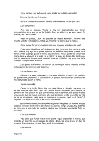 -En su opinión, ¿por qué querría López ocultar su verdadero domicilio?

       El doctor Daudén torció el rostro.

       -No lo sé. Aunque lo sospecho. Su vida, probablemente, no era gran cosa.

       Luján comprendió.

       -Pero eso es absurdo. Vamos, si hoy hay desempleados que tienen
oportunidades, ésos son los de la División Azul, los alféreces, ya sabe usted. Si,
además, era… es mutilado…

      -Hable en pasado, Luján –la garganta del médico retembló-. Anselmo está
muerto. Usted y yo lo sabemos. Usted, yo, Anselmo y el cabrón que lo matase.

       -Como quiera. Pero si era mutilado, ¿por qué entonces tenía tan mala vida?

       -Quién sabe –Daudén se alzó de hombros-. Hay gente que lleva dentro la mala
vida. Además, hay algo en la guerra, algo que no podemos comprender quienes no la
hemos vivido. Supongo que es el miedo, las privaciones. Pensar que te vas a morir esa
misma tarde y sobrevivir a la tarde y a la noche y a todas las demás. Hay gente que,
cuando pasan esos tiempos, daría cualquier cosa por olvidarlos. Hay gente que daría
cualquier cosa por volver a vivirlos.

        Luján pensó en sí mismo. Un tipo que va armado por Madrid sintiendo a veces
incluso pánico de tener que usar esa arma.

       -Me cuesta creer eso.

      -Piénselo dos veces, subinspector. Dos veces. ¿Cuál es el destino del mutilado
de guerra? Pues, pensemos: la concesión de un quiosco. Pero la vida en un quiosco es
más complicada que en el frente.

       -Eso es exagerado.

       -Eso es cierto, Luján. Cierto. Hay que caerle bien a la clientela. Hay gente que
es tan malhuele que sería capaz de caminar cuatro manzanas para comprar el
periódico en otro quiosco. Así que, con el tiempo, has de aprender. Los gustos de cada
uno, aquello que les mueve a comprar tal o cual periódico, revista o novelita. La vida
es así de complicada, hasta para un quiosquero. A cambio, ¿qué es el frente? O
disparas, o te disparan. Obedecer. Es mucho más sencillo.

       Escuchando al doctor, el subinspector Luján veía imágenes. Un hombre a cuyas
espaldas corrieron cien hombres para tomar una colina a sangre y fuego, hoy, tratando
de convencer a una mujer de mediana edad de que comprase una revista. Todo un
contraste.

       -Creo que entiendo.

       -Hay gente que nunca vuelve de la guerra –siguió explicando el médico, que
encendía un cigarrillo con el rescoldo del último-. Ejem, los fumo de dos en dos. Yo
creo que Anselmo era un poco de ésos, no sé si me entiende.

       Luján asentía.


Página 37
 