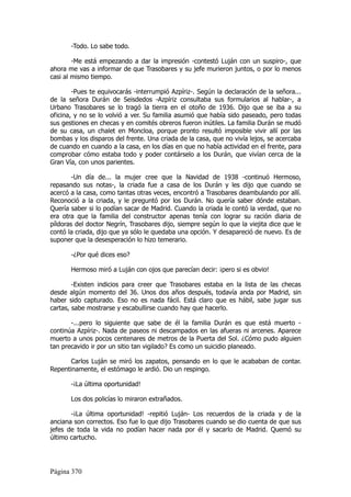 -Todo. Lo sabe todo.

        -Me está empezando a dar la impresión -contestó Luján con un suspiro-, que
ahora me vas a informar de que Trasobares y su jefe murieron juntos, o por lo menos
casi al mismo tiempo.

        -Pues te equivocarás -interrumpió Azpíriz-. Según la declaración de la señora...
de la señora Durán de Seisdedos -Azpíriz consultaba sus formularios al hablar-, a
Urbano Trasobares se lo tragó la tierra en el otoño de 1936. Dijo que se iba a su
oficina, y no se lo volvió a ver. Su familia asumió que había sido paseado, pero todas
sus gestiones en checas y en comités obreros fueron inútiles. La familia Durán se mudó
de su casa, un chalet en Moncloa, porque pronto resultó imposible vivir allí por las
bombas y los disparos del frente. Una criada de la casa, que no vivía lejos, se acercaba
de cuando en cuando a la casa, en los días en que no había actividad en el frente, para
comprobar cómo estaba todo y poder contárselo a los Durán, que vivían cerca de la
Gran Vía, con unos parientes.

        -Un día de... la mujer cree que la Navidad de 1938 -continuó Hermoso,
repasando sus notas-, la criada fue a casa de los Durán y les dijo que cuando se
acercó a la casa, como tantas otras veces, encontró a Trasobares deambulando por allí.
Reconoció a la criada, y le preguntó por los Durán. No quería saber dónde estaban.
Quería saber si lo podían sacar de Madrid. Cuando la criada le contó la verdad, que no
era otra que la familia del constructor apenas tenía con lograr su ración diaria de
píldoras del doctor Negrín, Trasobares dijo, siempre según lo que la viejita dice que le
contó la criada, dijo que ya sólo le quedaba una opción. Y desapareció de nuevo. Es de
suponer que la desesperación lo hizo temerario.

       -¿Por qué dices eso?

       Hermoso miró a Luján con ojos que parecían decir: ¡pero si es obvio!

        -Existen indicios para creer que Trasobares estaba en la lista de las checas
desde algún momento del 36. Unos dos años después, todavía anda por Madrid, sin
haber sido capturado. Eso no es nada fácil. Está claro que es hábil, sabe jugar sus
cartas, sabe mostrarse y escabullirse cuando hay que hacerlo.

       -...pero lo siguiente que sabe de él la familia Durán es que está muerto -
continúa Azpíriz-. Nada de paseos ni descampados en las afueras ni arcenes. Aparece
muerto a unos pocos centenares de metros de la Puerta del Sol. ¿Cómo pudo alguien
tan precavido ir por un sitio tan vigilado? Es como un suicidio planeado.

       Carlos Luján se miró los zapatos, pensando en lo que le acababan de contar.
Repentinamente, el estómago le ardió. Dio un respingo.

       -¡La última oportunidad!

       Los dos policías lo miraron extrañados.

       -¡La última oportunidad! -repitió Luján- Los recuerdos de la criada y de la
anciana son correctos. Eso fue lo que dijo Trasobares cuando se dio cuenta de que sus
jefes de toda la vida no podían hacer nada por él y sacarlo de Madrid. Quemó su
último cartucho.




Página 370
 