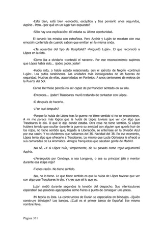 -Está bien, está bien -concedió, escéptico y tras pensarlo unos segundos,
Azpíriz-. Pero, ¿por qué en un lugar tan expuesto?

           -Sólo hay una explicación: allí estaba su última oportunidad.

      El canario los miraba con extrañeza. Pero Azpíriz y Luján se miraban con esa
emoción contenida de cuando sabían que emitían en la misma onda.

       -¿Te acuerdas del tipo de Hospitalet? -Preguntó Luján-. El que reconoció a
López en la foto.

      -Cómo iba a olvidarlo -contestó el navarro-. Por ese reconocimiento supimos
que López había sido... ¡joder, joder, joder!

       -Había sido, o había estado relacionado, con el ejército de Negrín -continuó
Luján-. Los putos carabineros. Las unidades más ideologizadas de las fuerzas de
seguridad. Muchas de ellas, acuarteladas en Pontejos. A unos centenares de metros de
la Puerta del Sol.

           Carlos Hermoso parecía no ser capaz de permanecer sentado en su silla.

           -Entonces... ¡joder! Trasobares murió tratando de contactar con López.

           -O después de hacerlo.

           -¿Por qué después?

        -Porque la huida de López tras la guerra no tiene sentido si no se encontraron.
A mí me parece más lógico que la huida de López tuviese que ver con algo que
Trasobares le dio. O que le dijo donde estaba. Otra cosa no tiene sentido. Si López
hubiera tenido que ocultar durante la guerra su amistad con alguien que quería huir de
los rojos, no tiene sentido que, llegada la Liberación, se enterrase en la División Azul
por esa razón. Y no olvidemos que hablamos del 38. Navidad del 38. En ese momento,
López tenía algo que ofrecerle a Trasobares. Lo mismo que Lucía Odriozola le ofreció a
sus camaradas de La Aromática. Amigos franquistas que sacaban gente de Madrid.

           -No sé. ¿Y si López huía, simplemente, de su pasado como rojo?-Argumentó
Azpíriz.

       -¿Perseguido por Cendoya, o sea Longares, o sea su principal jefe y mentor
durante esa etapa roja?

           -Tienes razón. No tiene sentido.

       -No, no lo tiene. Lo que tiene sentido es que la huida de López tuviese que ver
con algo que Trasobares le dio. Y creo que sé lo que es.

       Luján midió durante segundos la tensión del despacho. Sus interlocutores
esperaban sus palabras agazapados como fieras a punto de conseguir una presa.

       -Mi teoría es ésta. La constructora de Durán se especializa en blindajes. ¿Quién
construye blindajes? Los bancos. ¿Cuál es el primer banco de España? Ese mismo
nombre lleva.



Página 371
 