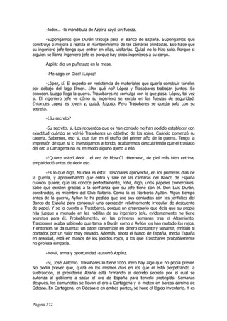 -Joder... -la mandíbula de Azpíriz cayó sin fuerza.

       -Supongamos que Durán trabaja para el Banco de España. Supongamos que
construye o mejora o realiza el mantenimiento de las cámaras blindadas. Eso hace que
su ingeniero jefe tenga que entrar en ellas, visitarlas. Quizá no lo hizo solo. Porque si
alguien se llama ingeniero jefe es porque hay otros ingenieros a su cargo.

       Azpíriz dio un puñetazo en la mesa.

       -¡Me cago en Dios! ¡López!

        -López, sí. El experto en resistencia de materiales que quería construir túneles
por debajo del lago Ilmen. ¿Por qué no? López y Trasobares trabajan juntos. Se
conocen. Luego llega la guerra. Trasobares no comulga con lo que pasa. López, tal vez
sí. El ingeniero jefe ve cómo su ingeniero se enrola en las fuerzas de seguridad.
Entonces López es joven y, quizá, fogoso. Pero Trasobares se queda solo con su
secreto.

       -¿Su secreto?

        -Su secreto, sí. Los recuerdos que os han contado no han podido establecer con
exactitud cuándo se volvió Trasobares un objetivo de los rojos. Cuándo comenzó su
cacería. Sabemos, eso sí, que fue en el otoño del primer año de la guerra. Tengo la
impresión de que, si lo investigamos a fondo, acabaremos descubriendo que el traslado
del oro a Cartagena no es en modo alguno ajeno a ello.

       -¿Quiere usted decir... el oro de Moscú? -Hermoso, de piel más bien cetrina,
empalideció antes de decir eso.

        -Es lo que digo. Mi idea es ésta: Trasobares aprovecha, en los primeros días de
la guerra, y aprovechando que entra y sale de las cámaras del Banco de España
cuando quiere, que las conoce perfectamente, roba, digo, unos papeles comerciales.
Sabe que existen gracias a la confianza que su jefe tiene con él. Don Luis Durán,
constructor, es miembro del Club Rotario. Como lo es Norberto Ayllón. Algún tiempo
antes de la guerra, Ayllón le ha pedido que use sus contactos con los jerifaltes del
Banco de España para conseguir una operación relativamente irregular de descuento
de papel. Y se lo cuenta a Trasobares, porque un empresario que deja que su propia
hija juegue a menudo en las rodillas de su ingeniero jefe, evidentemente no tiene
secretos para él. Probablemente, en las primeras semanas tras el Alzamiento,
Trasobares acaba sabiendo que tanto a Durán como a Ayllón los han matado los rojos.
Y entonces se da cuenta: un papel convertible en dinero contante y sonante, emitido al
portador, por un valor muy elevado. Además, ahora el Banco de España, media España
en realidad, está en manos de los jodidos rojos, a los que Trasobares probablemente
no profesa simpatía.

       -Móvil, arma y oportunidad -susurró Azpíriz.

       -Sí, José Antonio. Trasobares lo tiene todo. Pero hay algo que no podía prever.
No podía prever que, quizá en los mismos días en los que él está perpetrando la
sustracción, el presidente Azaña está firmando el decreto secreto por el cual se
autoriza al gobierno a sacar el oro de España para tenerlo protegido. Semanas
después, los comunistas se llevan el oro a Cartagena y lo meten en barcos camino de
Odessa. En Cartagena, en Odessa o en ambas partes, se hace el lógico inventario. Y es


Página 372
 