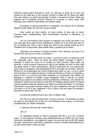 entonces cuando Negrín descubre el hurto. Un robo que se toma tan en serio que
aparece en las notas que su hijo entrega a Franco a finales del 56. Notas que dejan
claro que ordena a su gente que persigan al ladrón y recuperen el dinero. Notas que
sugieren que la búsqueda continuó después de la guerra, al menos hasta 1942
Búsqueda, que, además, acabó dando con Anselmo López.

       Se produjo un silencio profundo en el despacho. Los rumores de la comisaría
llegaban sordos desde más allá de la puerta cerrada.

       -Pero -acabó por decir Azpíriz-, no tiene sentido. Si todo esto es cierto,
entonces López, probablemente, tenía encomendado encontrar a Trasobares, no
protegerlo.

       -No creo que Anselmo López siquiera se imaginase que el robo del dinero, si es
que supo algo de él antes de que Trasobares lo visitase en el 38, tenía algo que ver
con su antiguo jefe. Pero lo que sí tengo por cierto es que cuando ambos se ven y
Trasobares se lo cuenta todo, López decide callar y quedarse con el dinero.

        -¿Quedarse con el dinero? -Protestó el navarro- Pero, entonces, ¿por qué ir a la
División Azul, por qué vivir como un pordiosero?

        -Porque Luis Cendoya tenía una orden, y no seré yo quien lo critique por serle
fiel -respondió Luján-. Tenía una orden del doctor Negrín: perseguir al ladrón y
conseguir el dinero de nuevo. En la navidad de 1938, Anselmo López valora sus
opciones, y las de la guerra. Sabe que los rojos la han perdido, así pues no tiene nada
que ganar siendo un buen revolucionario. ¿Quién le reprochará eso si su propio jefe,
quien luego le perseguirá, está buscándose la vida? Se queda con el dinero. Disimula.
Participa en los subterfugios que monta Cendoya para salvar su culo y el de su gente
tras la derrota; eso lo sabemos porque a finales del 38 está con Grisca en Hospitalet, y
Grisca le dice a su hermano que están montando una conspiración para aliarse con
falangistas y quedarse en España. Luego desaparece. Hace la vida por su cuenta.
Sabemos que López es de carácter más bien pusilánime y tembloroso. Una decisión tan
individual y valiente tuvo que llamar la atención de Cendoya, policía experto. De alguna
manera, Cendoya acaba por descubrir que López es el ladrón del dinero. Y lo persigue.
Hasta Rusia. Lo que pasa en Rusia, amigos, es lo que no sabemos. Pero que me corten
una pierna si no sé lo que Trasobares le dio a López el día que luego fue avistado y
asesinado en plena calle: RiP 203.

       Los otros dos policías tomaron aire, pero no dijeron nada.

       -RiP 203 es la clave de dónde está, o estuvo, el dinero. Y la anotación en poder
de López no está hecha con la letra de Lucía Odriozola como supuse. La letra será,
probablemente, de Urbano Trasobares.

       -Y sabemos otra cosa más -añadió Azpíriz.

       -¿Ah, sí?

        -Sí. Trasobares escribió en 1938 la instrucción RiP 203 y se la dio a Anselmo
López. 37 años después, Cendoya entra clandestinamente en España con esa misma
instrucción camuflada en una cajetilla de tabaco. Eso nos dice que en RiP 203 todavía
hay algo. Tenemos que encontrarlo -sentenció el navarro, mirando alternativamente a
sus dos interlocutores -antes que ellos.


Página 373
 