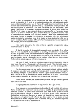 El día 9 de noviembre, incluso las personas que están de guardia en La Paz,
donde el dispositivo de El Pardo se ha trasladado aunque algo más adelgazado, están
más pendientes de Marruecos que de Franco. En Agadir se encuentra Antonio Carro,
ministro de la Presidencia del gobierno Arias y a quien todos tienen por adalid del
reformismo desde el franquismo. Tras horas de espera que son angustiosas, pues
media España cree al rey Hassan completamente capaz de lanzar hacia delante su
Marcha Verde incluso en plena estancia de un ministro español en Marruecos, lo que
ocurre es lo contrario. Finalmente, llega la noticia de que el rey de Marruecos ha dado
la orden de parar la Marcha. El día 10, por la mañana, Carlos Luján desayuna con su
jefe Felipe Lastres, ya liberado de sus labores de vigilancia pero aún así visitante
asiduo de todos los perímetros, cerca de la ciudad sanitaria. Lastres ha traído tres o
cuatro periódicos. Todos destacan el fin de la Marcha Verde como una victoria personal
del príncipe, jefe de Estado en funciones.

       -Qué rápido abandonan las ratas el barco -apostilla amargamente Luján,
mientras mastica un churro.

        El día 11 tiene algo de desagradable descubrimiento para Luján. El ex policía
lleva 72 horas escuchando partes anodinos en la radio y en la televisión y observando,
durante las guardias, cierto tono de monotonía en el equipo que cuida al Caudillo. Eso
le hace comentar durante su guardia, delante de un coronel de la guardia de Franco,
que la situación parece estabilizada. Pero el maduro militar hace un rictus, mueve
lentamente la cabeza negando, y, finalmente, susurra.

        -No creas. El día 9, los médicos estuvieron esperando que orinase algo. Pero no
salió nada. Así que los riñones están definitivamente kaput. Y hoy ha tosido sangre.
Joder, si con todo lo que tiene encima pilla una pulmonía, es que ni él lo va a aguantar.

        Por diversas circunstancias que atañen al equipo de vigilancia habitual, a Luján
le proponen que doble turno, y acepta. Lo hace pensando en tener así la mayor parte
del día 12 y el 13 para ocuparse del caso Anselmo López. Espera una noche tranquila.
Pero a eso de las tres de la madrugada, alguien le zarandea en su sillón. Cuando Luján
aparta los velos del sueño, se encuentra cara a cara con una enfermera.

        -Señor, dice el doctor que si podría usted ayudarnos. Hay que sentar al general
para intentar que tosa.

       «Luego algo hay de verdad en lo de la pulmonía», dice Luján para sí.

        Es la segunda vez en pocos días que Luján está en la sala hipóstila del régimen,
frente al cadáver con respiración que ya parece su Caudilllo. El general está lleno de
catéteres y cables. No parece estar consciente, pero debe estarlo, puesto que una
persona inconsciente no tose ni sentada ni en postura alguna. Luján domina con
facilidad sus sentimientos. Su mente se adapta a la situación con rapidez y encuentra
terrenos para el optimismo. El enfermo que tiene delante no se parece al que
transportó en un manta, sangrando como un becerro. Para él, esa diferencia se parece
al concepto de curación. O se quiere parecer.


Página 374
 