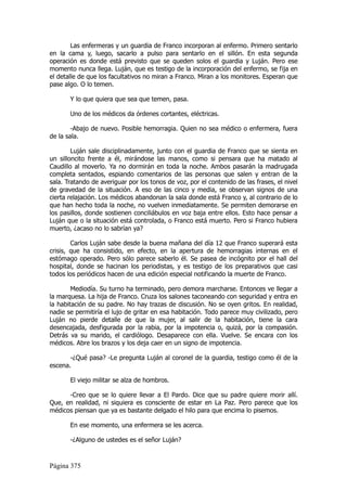 Las enfermeras y un guardia de Franco incorporan al enfermo. Primero sentarlo
en la cama y, luego, sacarlo a pulso para sentarlo en el sillón. En esta segunda
operación es donde está previsto que se queden solos el guardia y Luján. Pero ese
momento nunca llega. Luján, que es testigo de la incorporación del enfermo, se fija en
el detalle de que los facultativos no miran a Franco. Miran a los monitores. Esperan que
pase algo. O lo temen.

       Y lo que quiera que sea que temen, pasa.

       Uno de los médicos da órdenes cortantes, eléctricas.

        -Abajo de nuevo. Posible hemorragia. Quien no sea médico o enfermera, fuera
de la sala.

        Luján sale disciplinadamente, junto con el guardia de Franco que se sienta en
un silloncito frente a él, mirándose las manos, como si pensara que ha matado al
Caudillo al moverlo. Ya no dormirán en toda la noche. Ambos pasarán la madrugada
completa sentados, espiando comentarios de las personas que salen y entran de la
sala. Tratando de averiguar por los tonos de voz, por el contenido de las frases, el nivel
de gravedad de la situación. A eso de las cinco y media, se observan signos de una
cierta relajación. Los médicos abandonan la sala donde está Franco y, al contrario de lo
que han hecho toda la noche, no vuelven inmediatamente. Se permiten demorarse en
los pasillos, donde sostienen conciliábulos en voz baja entre ellos. Esto hace pensar a
Luján que o la situación está controlada, o Franco está muerto. Pero si Franco hubiera
muerto, ¿acaso no lo sabrían ya?

        Carlos Luján sabe desde la buena mañana del día 12 que Franco superará esta
crisis, que ha consistido, en efecto, en la apertura de hemorragias internas en el
estómago operado. Pero sólo parece saberlo él. Se pasea de incógnito por el hall del
hospital, donde se hacinan los periodistas, y es testigo de los preparativos que casi
todos los periódicos hacen de una edición especial notificando la muerte de Franco.

        Mediodía. Su turno ha terminado, pero demora marcharse. Entonces ve llegar a
la marquesa. La hija de Franco. Cruza los salones taconeando con seguridad y entra en
la habitación de su padre. No hay trazas de discusión. No se oyen gritos. En realidad,
nadie se permitiría el lujo de gritar en esa habitación. Todo parece muy civilizado, pero
Luján no pierde detalle de que la mujer, al salir de la habitación, tiene la cara
desencajada, desfigurada por la rabia, por la impotencia o, quizá, por la compasión.
Detrás va su marido, el cardiólogo. Desaparece con ella. Vuelve. Se encara con los
médicos. Abre los brazos y los deja caer en un signo de impotencia.

       -¿Qué pasa? -Le pregunta Luján al coronel de la guardia, testigo como él de la
escena.

       El viejo militar se alza de hombros.

      -Creo que se lo quiere llevar a El Pardo. Dice que su padre quiere morir allí.
Que, en realidad, ni siquiera es consciente de estar en La Paz. Pero parece que los
médicos piensan que ya es bastante delgado el hilo para que encima lo pisemos.

       En ese momento, una enfermera se les acerca.

       -¿Alguno de ustedes es el señor Luján?



Página 375
 