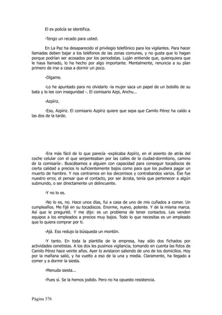 El ex policía se identifica.

       -Tengo un recado para usted.

       En La Paz ha desaparecido el privilegio telefónico para los vigilantes. Para hacer
llamadas deben bajar a los teléfonos de las zonas comunes, y no gusta que lo hagan
porque podrían ser acosados por los periodistas. Luján entiende que, quienquiera que
le haya llamado, lo ha hecho por algo importante. Mentalmente, renuncia a su plan
primero de irse a casa a dormir un poco.

       -Dígame.

        -Lo he apuntado para no olvidarlo -la mujer saca un papel de un bolsillo de su
bata y lo lee con inseguridad -. El comisario Azpi, Anchu...

       -Azpíriz.

       -Eso, Azpíriz. El comisario Azpíriz quiere que sepa que Camilo Pérez ha caído a
las dos de la tarde.




        -Era más fácil de lo que parecía -explicaba Azpíriz, en el asiento de atrás del
coche celular con el que serpenteaban por las calles de la ciudad-dormitorio, camino
de la comisaría-. Buscábamos a alguien con capacidad para conseguir tocadiscos de
cierta calidad a precios lo suficientemente bajos como para que los pudiera pagar un
muerto de hambre. Y nos centramos en los decomisos y contrabandos varios. Ése fue
nuestro error, el pensar que el contacto, por ser ácrata, tenía que pertenecer a algún
submundo, o ser directamente un delincuente.

       -Y no lo es.

       -No lo es, no. Hace unos días, fui a casa de uno de mis cuñados a comer. Un
cumpleaños. Me fijé en su tocadiscos. Enorme, nuevo, potente. Y de la misma marca.
Así que le pregunté. Y me dijo: es un problema de tener contactos. Les venden
equipos a los empleados a precios muy bajos. Todo lo que necesitas es un empleado
que lo quiera comprar por ti.

       -Ajá. Eso redujo la búsqueda un montón.

        -Y tanto. En toda la plantilla de la empresa, hay sólo dos fichados por
actividades cenetistas. A los dos les pusimos vigilancia, tomando en cuenta las fotos de
Camilo Pérez hace veinte años. Ayer lo avistaron saliendo de uno de los domicilios. Hoy
por la mañana salió, y ha vuelto a eso de la una y media. Claramente, ha llegado a
comer y a dormir la siesta.

       -Menuda siesta...

       -Pues sí. Se la hemos jodido. Pero no ha opuesto resistencia.



Página 376
 