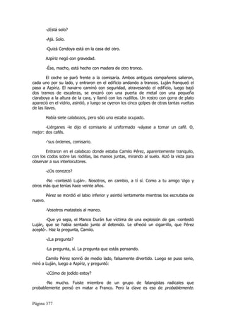 -¿Está solo?

         -Ajá. Solo.

         -Quizá Cendoya está en la casa del otro.

         Azpíriz negó con gravedad.

         -Ése, macho, está hecho con madera de otro tronco.

        El coche se paró frente a la comisaría. Ambos antiguos compañeros salieron,
cada uno por su lado, y entraron en el edificio andando a trancos. Luján franqueó el
paso a Azpíriz. El navarro caminó con seguridad, atravesando el edificio, luego bajó
dos tramos de escaleras, se encaró con una puerta de metal con una pequeña
claraboya a la altura de la cara, y llamó con los nudillos. Un rostro con gorra de plato
apareció en el vidrio, asintió, y luego se oyeron los cinco golpes de otras tantas vueltas
de las llaves.

         Había siete calabozos, pero sólo uno estaba ocupado.

       -Liérganes -le dijo el comisario al uniformado -váyase a tomar un café. O,
mejor: dos cafés.

         -'sus órdenes, comisario.

       Entraron en el calabozo donde estaba Camilo Pérez, aparentemente tranquilo,
con los codos sobre las rodillas, las manos juntas, mirando al suelo. Alzó la vista para
observar a sus interlocutores.

         -¿Os conozco?

       -No -contestó Luján-. Nosotros, en cambio, a tí sí. Como a tu amigo Vigo y
otros más que tenías hace veinte años.

         Pérez se mordió el labio inferior y asintió lentamente mientras los escrutaba de
nuevo.

         -Vosotros matasteis al manco.

       -Que yo sepa, el Manco Durán fue víctima de una explosión de gas -contestó
Luján, que se había sentado junto al detenido. Le ofreció un cigarrillo, que Pérez
aceptó-. Haz la pregunta, Camilo.

         -¿La pregunta?

         -La pregunta, sí. La pregunta que estás pensando.

       Camilo Pérez sonrió de medio lado, falsamente divertido. Luego se puso serio,
miró a Luján, luego a Azpíriz, y preguntó:

         -¿Cómo de jodido estoy?

       -No mucho. Fuiste miembro de un grupo de falangistas radicales que
probablemente pensó en matar a Franco. Pero la clave es eso de probablemente.


Página 377
 