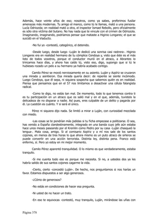 Además, hace veinte años de eso; nosotros, como ya sabes, preferimos fusilar
amenazas más modernas. Tu amigo el manco, como tú le llamas, mató a una persona.
Lucía Odriozola; en realidad mató a otra, el inspector Ismael Rebollo, pero oficialmente
es sólo otra víctima del butano. No hay nada que te vincule con el crimen de Odriozola.
Imaginando, imaginando, podríamos pensar que mataste a Higinio Longares; el que se
suicidó en el Viaducto.

       -No fui yo -contestó, categórico, el detenido.

       -Desde luego, desde luego -Luján le dedicó una sonrisa casi rastrera-. Higinio
Longares era en realidad hermano de tu cómplice Cendoya y, visto que éste es el más
listo de todos vosotros, porque el conductor murió en el atraco, a Abrantes lo
trincamos hace días, y ahora has caído tú, visto eso, digo, supongo que si tú le
hubieses rozado un pelo a su hermano ya habría acabado contigo.

         Camilo Pérez se movió nerviosamente en su asiento. Luján y Azpíriz se cruzaron
una mirada y asintieron. Esa mirada quería decir: de repente se siente incómodo.
Luego Cendoya, que él sepa, ni siquiera sospecha que sabemos quién es en realidad.
Piensa que pensamos que en el 57 nos limitamos a desactivar una célula falangista
radical.

        -Como te digo, no estás tan mal. De momento, todo lo que tenemos contra ti
es tu participación en un atraco que os salió mal y en el que, además, tuvisteis la
delicadeza de no disparar a nadie. Así pues, eres culpable de un delito y pagarás por
él. La cuestión es cuánto. Y si será el único.

       Pérez ni siquiera dijo nada. Se limitó a mirar a Luján, con curiosidad mezclada
con miedo.

       -Las cosas se te pondrían más jodidas si tu ficha empezase a politizarse. O sea,
has venido a España clandestinamente, integrado en una banda cuyo jefe aún estaba
hace unos meses paseando por el Kremlin como Pedro por su casa -Luján chasqueó la
lengua-. Mala cosa, amigo. Si al comisario Azpíriz y a mí nos sale de los santos
cojones, en menos de tres horas lo que ahora mismo es un puto atraco de sirleros se
puede convertir en una acción terrorista. Distinta ley, distinta pena. Franco está
enfermo, sí. Pero yo estoy en mi mejor momento.

        Camilo Pérez aparentó tranquilidad. O lo mismo es que verdaderamente, estaba
tranquilo.

       -Si me cuenta todo eso es porque me necesita. Si no, a ustedes dos ya les
habría salido de sus santos cojones cagarme la vida.

        -Cierto, cierto -concedió Luján-. De hecho, nos preguntamos si nos harías un
favor. Estamos dispuestos a ser algo generosos.

       -¿Cómo de generosos?

       -No estás en condiciones de hacer esa pregunta.

       -Ni usted de no hacer un trato.

       -En eso te equivocas -contestó, muy tranquilo, Luján, mirándose las uñas con



Página 378
 
