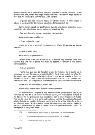 aparente interés-. Ya te he dicho que de cuatro que erais ya habéis caído tres. Yo me
lo monto muy bien, Pérez. Pero tengo billetes para irme a París con mi mujer dentro de
unos días. Me vendría bien terminar esto... con agilidad.

       -Si pierde ese tren -intervino Azpíriz-se cabreará mucho. Y, como Luján se
cabree, te vas a aprender de memoria las galerías de Carabanchel, tío.

       Camilo Pérez sopesó sus posibilidades durante unos largos segundos. Luego
suspiró, les miró a los dos de nuevo, y, abriendo las palmas, dijo:

       -Está bien. Buena fe. Ustedes preguntan, y yo contesto.

       Luján se acomodó en el banco.

       -¿Quién es Julio Cendoya?

      -Usted ya lo sabe -contestó dubitativamente, Pérez-. El hermano de Higinio
Longares.

       -Es más que eso, ¿no?

       Pérez asintió exageradamente.

       -Bueno, claro. Claro que sí que lo es. El hombre hoy conocido como Julio
Cendoya fue una vez el policía más hábil de España. Y también el que menos
escrúpulos tenía.

       -Todo un carabinero.

       -Mucho más que eso. Lo llamaban el rey de Pontejos. En el cuartel de la
motorizada era más famoso que el puto Castillo121. En el 36 yo tenía trece años. Era
demasiado joven para estar en la primera línea122, pero ya me paseaba a diario por
Marqués de Riscal123. Hasta nosotros lo teníamos siempre en la boca. Longares esto,
Longares aquello... era una jodienda. Nos perseguía con saña, literalmente nos cazaba.

       -Es extraño. En un anarquista, quiero decir.

       Camilo Pérez pareció hasta divertido con el comentario.

       -El anarquismo de Longares es muy posterior. Él era, y sigue siendo creo yo, un
comunista de libro. En el 57, cuando huimos de España, nos reagrupamos en París. Él
me dijo que no me preocupara, que contábamos con el apoyo logístico del Partido.
Pero un día volvió de ver a su gente cabreadísimo. La Puta Reconciliación Nacional,
gritaba. Pateaba los muebles de la rabia que tenía. Ése día se hizo faísta. No lo fue ni
un milímetro antes. Se hizo anarco porque los anarquistas aún querían montarla.
Porque lo que él quería era volver a España. Lo que él quería era armarla gorda. Y si
podía pescar el pez gordo, mejor.

       121     El teniente Castillo, significado por su izquierdismo. Fue asesinado en 1936.

       122     Los miembros más combativos de Falange Española y de las JONS.

       123     La sede de Falange estaba en esta calle.



Página 379
 