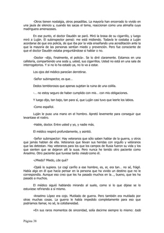 -Otros tienen nostalgia, otros pesadillas. La mayoría han encerrado lo vivido en
una jaula de silencio y, cuando les sacas el tema, reaccionan como una alimaña cuya
madriguera amenazases.

       En ese punto, el doctor Daudén se paró. Miró la brasa de su cigarrillo, y luego
miró a Luján. El subinspector pensó: me está midiendo. Todavía le costaba a Luján
acordarse de que era policía, de que iba por la vida enseñando una acreditación ante la
que la mayoría de las personas sentían miedo y prevención. Pero fue consciente de
que el doctor Daudén estaba preguntándose si hablar o no.

        -Doctor –dijo, finalmente, el policía-. Se lo diré claramente. Estamos en una
cafetería, compartiendo una soda y, usted, sus cigarrillos. Usted no está en una sala de
interrogatorios. Y si no lo ha estado ya, no lo va a estar.

       Los ojos del médico parecían derretirse.

       -Señor subinspector, es que…

       Dedos temblorosos que apenas sujetan la ruina de una colilla.

       -… no estoy seguro de haber cumplido con mis… con mis obligaciones.

       Y luego dijo, tan bajo, tan para sí, que Luján casi tuvo que leerle los labios.

       -Como español.

       Luján le puso una mano en el hombro. Apretó levemente para conseguir que
levantase el rostro.

       -Hable, doctor. Entre usted y yo, y nadie más.

       El médico respiró profundamente, y asintió.

       -Señor subinspector: Hay veteranos que sólo saben hablar de la guerra, y otros
que jamás hablan de ella. Veteranos que llevan sus heridas con orgullo y veteranos
que las detestan. Hay veteranos para los que los campos de Rusia fueron su vida y los
que sienten que se dejaron allí la suya. Pero nunca he tenido otro paciente como
Anselmo. Otro paciente que tuviese tanto miedo como él.

       -¿Miedo? Miedo, ¿de qué?

       -Ojalá lo supiera. Le cogí cariño a ese hombre, es, er, era tan… no sé, frágil.
Había algo en él que hacía pensar en la persona que ha vivido un destino que no le
correspondía. Aunque eso creo que les ha pasado muchos en la…, bueno, que les ha
pasado a muchos.

       El médico siguió hablando mirando al suelo, como si lo que dijese se lo
estuviese refiriendo a sí mismo.

       -Anselmo López era cojo. Mutilado de guerra. Pero también era mutilado por
otras muchas cosas. La guerra le había impedido completamente para eso que
podríamos llamar, no sé, la cotidianeidad.

       »En sus raros momentos de sinceridad, solía decirme siempre lo mismo: todo


Página 38
 