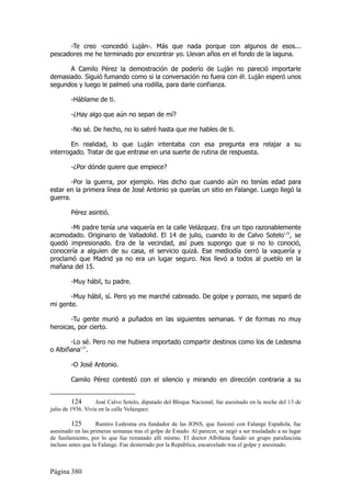 -Te creo -concedió Luján-. Más que nada porque con algunos de esos...
pescadores me he terminado por encontrar yo. Llevan años en el fondo de la laguna.

      A Camilo Pérez la demostración de poderío de Luján no pareció importarle
demasiado. Siguió fumando como si la conversación no fuera con él. Luján esperó unos
segundos y luego le palmeó una rodilla, para darle confianza.

        -Háblame de ti.

        -¿Hay algo que aún no sepan de mí?

        -No sé. De hecho, no lo sabré hasta que me hables de ti.

        En realidad, lo que Luján intentaba con esa pregunta era relajar a su
interrogado. Tratar de que entrase en una suerte de rutina de respuesta.

        -¿Por dónde quiere que empiece?

        -Por la guerra, por ejemplo. Has dicho que cuando aún no tenías edad para
estar en la primera línea de José Antonio ya querías un sitio en Falange. Luego llegó la
guerra.

        Pérez asintió.

       -Mi padre tenía una vaquería en la calle Velázquez. Era un tipo razonablemente
acomodado. Originario de Valladolid. El 14 de julio, cuando lo de Calvo Sotelo124, se
quedó impresionado. Era de la vecindad, así pues supongo que si no lo conoció,
conocería a alguien de su casa, el servicio quizá. Ese mediodía cerró la vaquería y
proclamó que Madrid ya no era un lugar seguro. Nos llevó a todos al pueblo en la
mañana del 15.

        -Muy hábil, tu padre.

       -Muy hábil, sí. Pero yo me marché cabreado. De golpe y porrazo, me separó de
mi gente.

       -Tu gente murió a puñados en las siguientes semanas. Y de formas no muy
heroicas, por cierto.

       -Lo sé. Pero no me hubiera importado compartir destinos como los de Ledesma
o Albiñana125.

        -O José Antonio.

        Camilo Pérez contestó con el silencio y mirando en dirección contraria a su


          124      José Calvo Sotelo, diputado del Bloque Nacional, fue asesinado en la noche del 13 de
julio de 1936. Vivía en la calle Velázquez.

         125        Ramiro Ledesma era fundador de las JONS, que fusionó con Falange Española, fue
asesinado en las primeras semanas tras el golpe de Estado. Al parecer, se negó a ser trasladado a su lugar
de fusilamiento, por lo que fue rematado allí mismo. El doctor Albiñana fundó un grupo parafascista
incluso antes que la Falange. Fue desterrado por la República, encarcelado tras el golpe y asesinado.



Página 380
 
