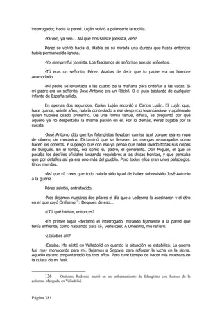 interrogador, hacia la pared. Luján volvió a palmearle la rodilla.

       -Ya veo, ya veo... Así que nos saliste jonsista, ¿eh?

       Pérez se volvió hacia él. Había en su mirada una dureza que hasta entonces
había permanecido ignota.

       -Yo siempre fui jonsista. Los fascismos de señoritos son de señoritos.

      -Tú eras un señorito, Pérez. Acabas de decir que tu padre era un hombre
acomodado.

        -Mi padre se levantaba a las cuatro de la mañana para ordeñar a las vacas. Si
mi padre era un señorito, José Antonio era un Róchil. O el puto bastardo de cualquier
infante de España salido.

        En apenas dos segundos, Carlos Luján recordó a Carlos Luján. El Luján que,
hace quince, veinte años, habría contestado a ese desprecio levantándose y apaleando
quien hubiese osado proferirlo. De una forma tenue, difusa, se preguntó por qué
aquello ya no despertaba la misma pasión en él. Por lo demás, Pérez bajaba por la
cuesta.

       -José Antonio dijo que los falangistas llevaban camisa azul porque esa es ropa
de obrero, de mecánico. Dictaminó que se llevasen las mangas remangadas como
hacen los obreros. Y supongo que con eso ya pensó que había lavado todas sus culpas
de burgués. En el fondo, era como su padre, el generalito. Don Miguel, el que se
pasaba los desfiles oficiales lanzando requiebros a las chicas bonitas, y que pensaba
que por detalles así ya era uno más del pueblo. Pero todos ellos eran unos palaciegos.
Unos mierdas.

       -Así que tú crees que todo habría sido igual de haber sobrevivido José Antonio
a la guerra.

       Pérez asintió, entristecido.

       -Nos dejamos nuestros dos pilares el día que a Ledesma lo asesinaron y el otro
en el que cayó Onésimo126. Después de eso...

       -¿Tú qué hiciste, entonces?

       -En primer lugar -declamó el interrogado, mirando fijamente a la pared que
tenía enfrente, como hablando para sí-, verle caer. A Onésimo, me refiero.

       -¿Estabas allí?

        -Estaba. Me alisté en Valladolid en cuando la situación se estabilizó. La guerra
fue muy monocorde para mí. Bajamos a Segovia para reforzar la lucha en la sierra.
Aquello estuvo empantanado los tres años. Pero tuve tiempo de hacer mis muescas en
la culata de mi fusil.


       126      Onésimo Redondo murió en un enfrentamiento de falangistas con fuerzas de la
columna Mangada, en Valladolid.



Página 381
 