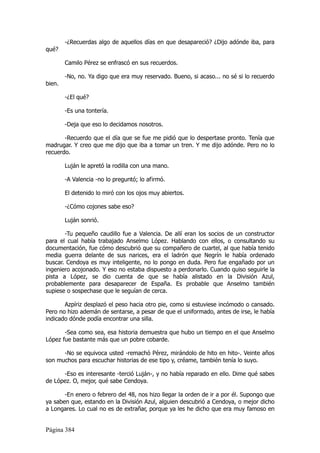 -¿Recuerdas algo de aquellos días en que desapareció? ¿Dijo adónde iba, para
qué?

        Camilo Pérez se enfrascó en sus recuerdos.

        -No, no. Ya digo que era muy reservado. Bueno, si acaso... no sé si lo recuerdo
bien.

        -¿El qué?

        -Es una tontería.

        -Deja que eso lo decidamos nosotros.

       -Recuerdo que el día que se fue me pidió que lo despertase pronto. Tenía que
madrugar. Y creo que me dijo que iba a tomar un tren. Y me dijo adónde. Pero no lo
recuerdo.

        Luján le apretó la rodilla con una mano.

        -A Valencia -no lo preguntó; lo afirmó.

        El detenido lo miró con los ojos muy abiertos.

        -¿Cómo cojones sabe eso?

        Luján sonrió.

       -Tu pequeño caudillo fue a Valencia. De allí eran los socios de un constructor
para el cual había trabajado Anselmo López. Hablando con ellos, o consultando su
documentación, fue cómo descubrió que su compañero de cuartel, al que había tenido
media guerra delante de sus narices, era el ladrón que Negrín le había ordenado
buscar. Cendoya es muy inteligente, no lo pongo en duda. Pero fue engañado por un
ingeniero acojonado. Y eso no estaba dispuesto a perdonarlo. Cuando quiso seguirle la
pista a López, se dio cuenta de que se había alistado en la División Azul,
probablemente para desaparecer de España. Es probable que Anselmo también
supiese o sospechase que le seguían de cerca.

       Azpíriz desplazó el peso hacia otro pie, como si estuviese incómodo o cansado.
Pero no hizo ademán de sentarse, a pesar de que el uniformado, antes de irse, le había
indicado dónde podía encontrar una silla.

       -Sea como sea, esa historia demuestra que hubo un tiempo en el que Anselmo
López fue bastante más que un pobre cobarde.

      -No se equivoca usted -remachó Pérez, mirándolo de hito en hito-. Veinte años
son muchos para escuchar historias de ese tipo y, créame, también tenía lo suyo.

      -Eso es interesante -terció Luján-, y no había reparado en ello. Dime qué sabes
de López. O, mejor, qué sabe Cendoya.

       -En enero o febrero del 48, nos hizo llegar la orden de ir a por él. Supongo que
ya saben que, estando en la División Azul, alguien descubrió a Cendoya, o mejor dicho
a Longares. Lo cual no es de extrañar, porque ya les he dicho que era muy famoso en


Página 384
 
