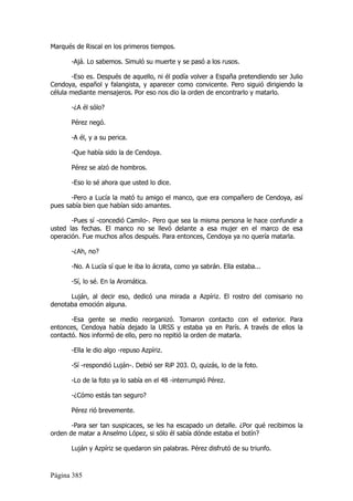 Marqués de Riscal en los primeros tiempos.

       -Ajá. Lo sabemos. Simuló su muerte y se pasó a los rusos.

       -Eso es. Después de aquello, ni él podía volver a España pretendiendo ser Julio
Cendoya, español y falangista, y aparecer como convicente. Pero siguió dirigiendo la
célula mediante mensajeros. Por eso nos dio la orden de encontrarlo y matarlo.

       -¿A él sólo?

       Pérez negó.

       -A él, y a su perica.

       -Que había sido la de Cendoya.

       Pérez se alzó de hombros.

       -Eso lo sé ahora que usted lo dice.

       -Pero a Lucía la mató tu amigo el manco, que era compañero de Cendoya, así
pues sabía bien que habían sido amantes.

       -Pues sí -concedió Camilo-. Pero que sea la misma persona le hace confundir a
usted las fechas. El manco no se llevó delante a esa mujer en el marco de esa
operación. Fue muchos años después. Para entonces, Cendoya ya no quería matarla.

       -¿Ah, no?

       -No. A Lucía sí que le iba lo ácrata, como ya sabrán. Ella estaba...

       -Sí, lo sé. En la Aromática.

      Luján, al decir eso, dedicó una mirada a Azpíriz. El rostro del comisario no
denotaba emoción alguna.

       -Esa gente se medio reorganizó. Tomaron contacto con el exterior. Para
entonces, Cendoya había dejado la URSS y estaba ya en París. A través de ellos la
contactó. Nos informó de ello, pero no repitió la orden de matarla.

       -Ella le dio algo -repuso Azpíriz.

       -Sí -respondió Luján-. Debió ser RiP 203. O, quizás, lo de la foto.

       -Lo de la foto ya lo sabía en el 48 -interrumpió Pérez.

       -¿Cómo estás tan seguro?

       Pérez rió brevemente.

       -Para ser tan suspicaces, se les ha escapado un detalle. ¿Por qué recibimos la
orden de matar a Anselmo López, si sólo él sabía dónde estaba el botín?

       Luján y Azpíriz se quedaron sin palabras. Pérez disfrutó de su triunfo.



Página 385
 