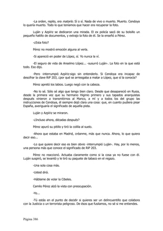 -La orden, repito, era matarlo. Sí o sí. Nada de vivo o muerto. Muerto. Cendoya
lo quería muerto. Todo lo que teníamos que hacer era recuperar la foto.

      Luján y Azpíriz se dedicaron una mirada. El ex policía sacó de su bolsillo un
pequeño hatillo de documentos, y extrajo la foto de él. Se la enseñó a Pérez.

       -¿Esta foto?

       Pérez no mostró emoción alguna al verla.

       -Si apareció en poder de López, sí. Yo nunca la ví.

       -El seguro de vida de Anselmo López... -susurró Luján-. La foto en la que está
todo. Eso dijo.

        -Pero -interrumpió Azpíriz-sigo sin entenderlo. Si Cendoya era incapaz de
descifrar la clave RiP 203, ¿por qué se arriesgaba a matar a López, que sí la conocía?

       Pérez apretó los labios. Luego negó con la cabeza.

        -No lo sé. Sólo sé algo que tengo bien claro. Desde que desapareció en Rusia,
desde la primera vez que su hermano Higinio primero y sus tapados anarquistas
después vinieron a transmitirnos al Manco, a mí y a todos los del grupo las
instrucciones de Cendoya, él siempre dejó clara una cosa: que, en cuanto pudiera pisar
España, averiguaría el significado de aquella pista.

       Luján y Azpíriz se miraron.

       -¿Incluso ahora, décadas después?

       Pérez apuró su pitillo y tiró la colilla al suelo.

        -Ahora que estaba en Madrid, créanme, más que nunca. Ahora, lo que quiera
decir eso...

       -Lo que quiere decir eso es bien obvio -interrumpió Luján-. Hay, por lo menos,
una persona más que conoce el significado de RiP 203.

       Pérez no reaccionó. Actuaba claramente como si la cosa ya no fuese con él.
Luján suspiró, se levantó y le tiró su paquete de tabaco en el regazo.

       -Una sola cosa más.

       -Usted dirá.

       -Háblame de volar la Cibeles.

       Camilo Pérez alzó la vista con preocupación.

       -Yo...

        -Tú estás en el punto de decidir si quieres ser un delincuentillo que colabora
con la Justicia o un terrorista peligroso. De ésos que fusilamos, no sé si me entiendes.




Página 386
 