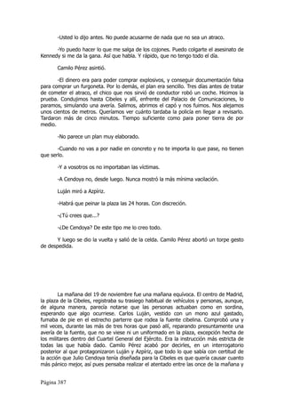 -Usted lo dijo antes. No puede acusarme de nada que no sea un atraco.

      -Yo puedo hacer lo que me salga de los cojones. Puedo colgarte el asesinato de
Kennedy si me da la gana. Así que habla. Y rápido, que no tengo todo el día.

       Camilo Pérez asintió.

       -El dinero era para poder comprar explosivos, y conseguir documentación falsa
para comprar un furgoneta. Por lo demás, el plan era sencillo. Tres días antes de tratar
de cometer el atraco, el chico que nos sirvió de conductor robó un coche. Hicimos la
prueba. Condujimos hasta Cibeles y allí, enfrente del Palacio de Comunicaciones, lo
paramos, simulando una avería. Salimos, abrimos el capó y nos fuimos. Nos alejamos
unos cientos de metros. Queríamos ver cuánto tardaba la policía en llegar a revisarlo.
Tardaron más de cinco minutos. Tiempo suficiente como para poner tierra de por
medio.

       -No parece un plan muy elaborado.

       -Cuando no vas a por nadie en concreto y no te importa lo que pase, no tienen
que serlo.

       -Y a vosotros os no importaban las víctimas.

       -A Cendoya no, desde luego. Nunca mostró la más mínima vacilación.

       Luján miró a Azpíriz.

       -Habrá que peinar la plaza las 24 horas. Con discreción.

       -¿Tú crees que...?

       -¿De Cendoya? De este tipo me lo creo todo.

       Y luego se dio la vuelta y salió de la celda. Camilo Pérez abortó un torpe gesto
de despedida.




        La mañana del 19 de noviembre fue una mañana equívoca. El centro de Madrid,
la plaza de la Cibeles, registraba su trasiego habitual de vehículos y personas, aunque,
de alguna manera, parecía notarse que las personas actuaban como en sordina,
esperando que algo ocurriese. Carlos Luján, vestido con un mono azul gastado,
fumaba de pie en el estrecho parterre que rodea la fuente cibelina. Comprobó una y
mil veces, durante las más de tres horas que pasó allí, reparando presuntamente una
avería de la fuente, que no se viese ni un uniformado en la plaza, excepción hecha de
los militares dentro del Cuartel General del Ejército. Era la instrucción más estricta de
todas las que había dado. Camilo Pérez acabó por decirles, en un interrogatorio
posterior al que protagonizaron Luján y Azpíriz, que todo lo que sabía con certitud de
la acción que Julio Cendoya tenía diseñada para la Cibeles es que quería causar cuanto
más pánico mejor, así pues pensaba realizar el atentado entre las once de la mañana y


Página 387
 