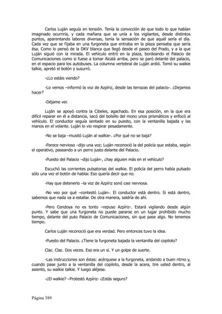Carlos Luján seguía en tensión. Tenía la convicción de que todo lo que habían
imaginado ocurriría, y cada mañana que se unía a los vigilantes, desde distintos
puntos, aparentando labores diversas, tenía la sensación de que aquél sería el día.
Cada vez que se fijaba en una furgoneta que entraba en la plaza pensaba que sería
ésa. Como lo pensó de la DKV blanca que llegó desde el paseo del Prado, y a la que
Luján siguió con la mirada. El vehículo entró en la plaza, bordeando el Palacio de
Comunicaciones como si fuese a tomar Alcalá arriba, pero se paró delante del palacio,
en el espacio para los autobuses. La columna vertebral de Luján ardió. Tomó su walkie
talkie, apretó el botón y susurró.

         -¿Lo estáis viendo?

         -Lo vemos –informó la voz de Azpíriz, desde las terrazas del palacio-. ¿Dejamos
hacer?

         -Déjame ver.

         Luján se apoyó contra la Cibeles, agachado. En esa posición, en la que era
difícil reparar en él a distancia, sacó del bolsillo del mono unos prismáticos y enfocó al
vehículo. El conductor seguía sentado en su puesto, con la ventanilla bajada y las
manos en el volante. Luján lo vio respirar pesadamente.

         -No se baja –musitó Luján al walkie-. ¿Por qué no se baja?

       -Parece nervioso –dijo una voz; Luján reconoció la del policía que estaba, según
el operativo, paseando a un perro justo delante del Palacio.

         -Puesto del Palacio –dijo Luján-, ¿hay alguien más en el vehículo?

       Escuchó las corrientes pulsatorias del walkie. El policía del perro había pulsado
sólo una vez el botón de hablar. Eso quería decir que no.

         -Hay que detenerlo –la voz de Azpíriz sonó casi nerviosa.

      -No veo por qué –contestó Luján-. El conductor está dentro. Si está dentro,
sabemos que nada va a estallar. De otra manera, saldría de ahí.

       -Pero Cendoya no es tonto –repuso Azpíriz-. Estará vigilando desde algún
punto. Y sabe que una furgoneta no puede pararse en un lugar prohibido mucho
tiempo, delante del puto Palacio de Comunicaciones, sin que pase algo. No tenemos
tiempo.

         Carlos Luján reconoció que era verdad. Pero entonces tuvo la idea.

         -Puesto del Palacio. ¿Tiene la furgoneta bajada la ventanilla del copiloto?

         Clac. Clac. Dos veces. Eso era un sí. Y un golpe de suerte.

       -Las instrucciones son éstas: acérquese a la furgoneta, andando a buen ritmo y,
cuando pase junto a la ventanilla del copiloto, desde la acera, tire usted dentro, al
asiento, su walkie talkie. Y luego aléjese.

         -¿El walkie? –Protestó Azpíriz- ¿Estás seguro?



Página 389
 
