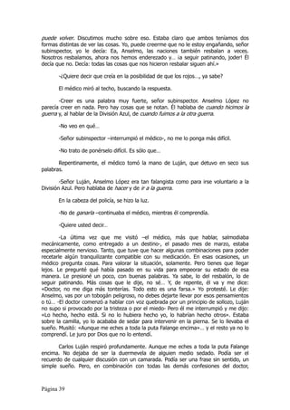 puede volver. Discutimos mucho sobre eso. Estaba claro que ambos teníamos dos
formas distintas de ver las cosas. Yo, puede creerme que no le estoy engañando, señor
subinspector, yo le decía: Ea, Anselmo, las naciones también resbalan a veces.
Nosotros resbalamos, ahora nos hemos enderezado y… ¡a seguir patinando, joder! Él
decía que no. Decía: todas las cosas que nos hicieron resbalar siguen ahí.»

       -¿Quiere decir que creía en la posibilidad de que los rojos…, ya sabe?

       El médico miró al techo, buscando la respuesta.

       -Creer es una palabra muy fuerte, señor subinspector. Anselmo López no
parecía creer en nada. Pero hay cosas que se notan. Él hablaba de cuando hicimos la
guerra y, al hablar de la División Azul, de cuando fuimos a la otra guerra.

       -No veo en qué…

       -Señor subinspector –interrumpió el médico-, no me lo ponga más difícil.

       -No trato de ponérselo difícil. Es sólo que…

       Repentinamente, el médico tomó la mano de Luján, que detuvo en seco sus
palabras.

        -Señor Luján, Anselmo López era tan falangista como para irse voluntario a la
División Azul. Pero hablaba de hacer y de ir a la guerra.

       En la cabeza del policía, se hizo la luz.

       -No de ganarla –continuaba el médico, mientras él comprendía.

       -Quiere usted decir…

        -La última vez que me visitó –el médico, más que hablar, salmodiaba
mecánicamente, como entregado a un destino-, el pasado mes de marzo, estaba
especialmente nervioso. Tanto, que tuve que hacer algunas combinaciones para poder
recetarle algún tranquilizante compatible con su medicación. En esas ocasiones, un
médico pregunta cosas. Para valorar la situación, solamente. Pero tienes que llegar
lejos. Le pregunté qué había pasado en su vida para empeorar su estado de esa
manera. Le presioné un poco, con buenas palabras. Ya sabe, lo del resbalón, lo de
seguir patinando. Más cosas que le dije, no sé… Y, de repente, él va y me dice:
«Doctor, no me diga más tonterías. Todo esto es una farsa.» Yo protesté. Le dije:
Anselmo, vas por un tobogán peligroso, no debes dejarte llevar por esos pensamientos
o tú… -El doctor comenzó a hablar con voz quebrada por un principio de sollozo, Luján
no supo si provocado por la tristeza o por el miedo- Pero él me interrumpió y me dijo:
«Lo hecho, hecho está. Si no lo hubiera hecho yo, lo habrían hecho otros». Estaba
sobre la camilla, yo lo acababa de sedar para intervenir en la pierna. Se lo llevaba el
sueño. Musitó: «Aunque me eches a toda la puta Falange encima»… y el resto ya no lo
comprendí. Le juro por Dios que no lo entendí.

       Carlos Luján respiró profundamente. Aunque me eches a toda la puta Falange
encima. No dejaba de ser la duermevela de alguien medio sedado. Podía ser el
recuerdo de cualquier discusión con un camarada. Podía ser una frase sin sentido, un
simple sueño. Pero, en combinación con todas las demás confesiones del doctor,



Página 39
 