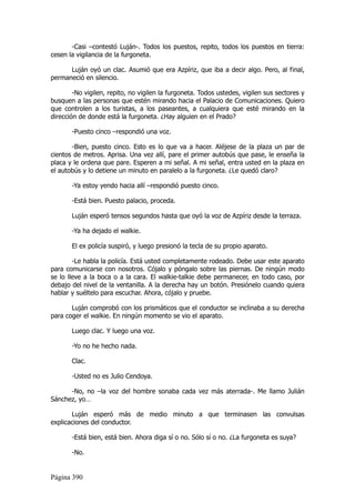 -Casi –contestó Luján-. Todos los puestos, repito, todos los puestos en tierra:
cesen la vigilancia de la furgoneta.

      Luján oyó un clac. Asumió que era Azpíriz, que iba a decir algo. Pero, al final,
permaneció en silencio.

        -No vigilen, repito, no vigilen la furgoneta. Todos ustedes, vigilen sus sectores y
busquen a las personas que estén mirando hacia el Palacio de Comunicaciones. Quiero
que controlen a los turistas, a los paseantes, a cualquiera que esté mirando en la
dirección de donde está la furgoneta. ¿Hay alguien en el Prado?

       -Puesto cinco –respondió una voz.

       -Bien, puesto cinco. Esto es lo que va a hacer. Aléjese de la plaza un par de
cientos de metros. Aprisa. Una vez allí, pare el primer autobús que pase, le enseña la
placa y le ordena que pare. Esperen a mi señal. A mi señal, entra usted en la plaza en
el autobús y lo detiene un minuto en paralelo a la furgoneta. ¿Le quedó claro?

       -Ya estoy yendo hacia allí –respondió puesto cinco.

       -Está bien. Puesto palacio, proceda.

       Luján esperó tensos segundos hasta que oyó la voz de Azpíriz desde la terraza.

       -Ya ha dejado el walkie.

       El ex policía suspiró, y luego presionó la tecla de su propio aparato.

        -Le habla la policía. Está usted completamente rodeado. Debe usar este aparato
para comunicarse con nosotros. Cójalo y póngalo sobre las piernas. De ningún modo
se lo lleve a la boca o a la cara. El walkie-talkie debe permanecer, en todo caso, por
debajo del nivel de la ventanilla. A la derecha hay un botón. Presiónelo cuando quiera
hablar y suéltelo para escuchar. Ahora, cójalo y pruebe.

       Luján comprobó con los prismáticos que el conductor se inclinaba a su derecha
para coger el walkie. En ningún momento se vio el aparato.

       Luego clac. Y luego una voz.

       -Yo no he hecho nada.

       Clac.

       -Usted no es Julio Cendoya.

      -No, no –la voz del hombre sonaba cada vez más aterrada-. Me llamo Julián
Sánchez, yo…

       Luján esperó más de medio minuto a que terminasen las convulsas
explicaciones del conductor.

       -Está bien, está bien. Ahora diga sí o no. Sólo sí o no. ¿La furgoneta es suya?

       -No.


Página 390
 