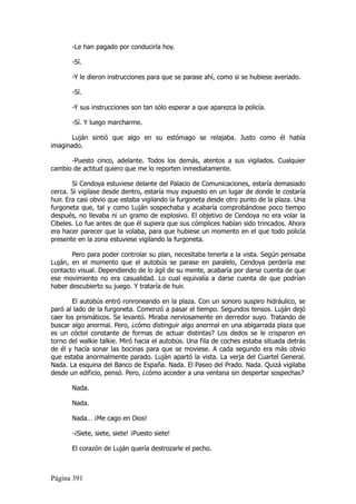 -Le han pagado por conducirla hoy.

       -Sí.

       -Y le dieron instrucciones para que se parase ahí, como si se hubiese averiado.

       -Sí.

       -Y sus instrucciones son tan sólo esperar a que aparezca la policía.

       -Sí. Y luego marcharme.

       Luján sintió que algo en su estómago se relajaba. Justo como él había
imaginado.

      -Puesto cinco, adelante. Todos los demás, atentos a sus vigilados. Cualquier
cambio de actitud quiero que me lo reporten inmediatamente.

        Si Cendoya estuviese delante del Palacio de Comunicaciones, estaría demasiado
cerca. Si vigilase desde dentro, estaría muy expuesto en un lugar de donde le costaría
huir. Era casi obvio que estaba vigilando la furgoneta desde otro punto de la plaza. Una
furgoneta que, tal y como Luján sospechaba y acabaría comprobándose poco tiempo
después, no llevaba ni un gramo de explosivo. El objetivo de Cendoya no era volar la
Cibeles. Lo fue antes de que él supiera que sus cómplices habían sido trincados. Ahora
era hacer parecer que la volaba, para que hubiese un momento en el que todo policía
presente en la zona estuviese vigilando la furgoneta.

       Pero para poder controlar su plan, necesitaba tenerla a la vista. Según pensaba
Luján, en el momento que el autobús se parase en paralelo, Cendoya perdería ese
contacto visual. Dependiendo de lo ágil de su mente, acabaría por darse cuenta de que
ese movimiento no era casualidad. Lo cual equivalía a darse cuenta de que podrían
haber descubierto su juego. Y trataría de huir.

       El autobús entró ronroneando en la plaza. Con un sonoro suspiro hidráulico, se
paró al lado de la furgoneta. Comenzó a pasar el tiempo. Segundos tensos. Luján dejó
caer los prismáticos. Se levantó. Miraba nerviosamente en derredor suyo. Tratando de
buscar algo anormal. Pero, ¿cómo distinguir algo anormal en una abigarrada plaza que
es un cóctel constante de formas de actuar distintas? Los dedos se le crisparon en
torno del walkie talkie. Miró hacia el autobús. Una fila de coches estaba situada detrás
de él y hacía sonar las bocinas para que se moviese. A cada segundo era más obvio
que estaba anormalmente parado. Luján apartó la vista. La verja del Cuartel General.
Nada. La esquina del Banco de España. Nada. El Paseo del Prado. Nada. Quizá vigilaba
desde un edificio, pensó. Pero, ¿cómo acceder a una ventana sin despertar sospechas?

       Nada.

       Nada.

       Nada… ¡Me cago en Dios!

       -¡Siete, siete, siete! ¡Puesto siete!

       El corazón de Luján quería destrozarle el pecho.



Página 391
 