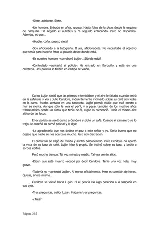 -Siete, adelante, Siete.

      -Un hombre. Entrado en años, grueso. Hacía fotos de la plaza desde la esquina
de Barquillo. Ha llegado el autobús y ha seguido enfocando. Pero no disparaba.
Además, es que…

         -¡Hable, coño, puesto siete!

       -Soy aficionado a la fotografía. O sea, aficionadete. No necesitaba el objetivo
que tenía para hacerle fotos al palacio desde donde está.

         -Es nuestro hombre –corroboró Luján-. ¿Dónde está?

        -Controlado –contestó el policía-. Ha entrado en Barquillo y está en una
cafetería. Dos policías lo tienen en campo de visión.




        Carlos Luján sintió que las piernas le temblaban y el aire le faltaba cuando entró
en la cafetería y vio a Julio Cendoya, indolentemente inclinado sobre su café con leche
en la barra. Estaba sentado en una banqueta. Luján pensó: nadie que está presto a
huir se sienta. Aunque sólo le veía el perfil, y a pesar también de los muchos años
transcurridos desde las fotos que tenía de él, Luján lo reconoció. Tenía el mismo aire
altivo de las fotos.

         El ex policía se sentó junto a Cendoya y pidió un café. Cuando el camarero se lo
trajo, le enseñó su carné policial y le dijo:

       -Le agradecería que nos dejase en paz a este señor y yo. Sería bueno que no
dejase que nadie se nos acercase mucho. Pero con discreción.

        El camarero se cagó de miedo y asintió balbuceando. Pero Cendoya no apartó
la vista de su taza de café. Luján hizo lo propio. Se inclinó sobre su taza, y bebió a
sorbos cortos.

         Pasó mucho tiempo. Tal vez minuto y medio. Tal vez veinte años.

         -Dicen que está muerto –acabó por decir Cendoya. Tenía una voz neta, muy
grave.

       -Todavía no –contestó Luján-. Al menos oficialmente. Pero es cuestión de horas.
Quizás, ahora mismo…

       Cendoya se volvió hacia Luján. El ex policía vio algo parecido a la simpatía en
sus ojos.

         -Tres preguntas, señor Luján. Hágame tres preguntas.

         -¿Tres?



Página 392
 