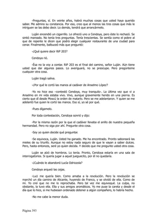-Preguntas, sí. En veinte años, habrá muchas cosas que usted haya querido
saber. Me admira su constancia. Por eso, creo que al menos las tres cosas que más le
intriguen se las debo decir. Lo demás, tendrá que arrancármelo.

        Luján encendió un cigarrillo. Le ofreció uno a Cendoya, pero éste lo rechazó. Se
sintió mareado. No tenía tres preguntas. Tenía trescientas. Se sentía como el pobre al
que de repente le dicen que podrá elegir cualquier restaurante de una ciudad para
cenar. Finalmente, balbuceó más que preguntó:

       -¿Qué quiere decir RiP 203?

       Cendoya rió.

       -Ésa no la voy a contar. RiP 203 es el final del camino, señor Luján. Aún tiene
usted que dar algunos pasos. Lo averiguará, no se preocupe. Pero pregúnteme
cualquier otra cosa.

       Luján tragó saliva.

       -¿Por qué le cortó las manos al cadáver de Anselmo López?

        -Yo no hice eso –contestó Cendoya, muy tranquilo-. La última vez que vi a
Anselmo en mi vida estaba vivo. Vivo, aunque gravemente herido en una pierna. Es
cierto que dí desde Moscú la orden de matarlo. Pero se me adelantaron. Y quien se me
adelantó fue quien le cortó las manos. Eso sí, yo sé por qué.

       -Pues dígamelo.

       Por toda contestación, Cendoya sonrió y dijo:

      -Por la misma razón por la que el cadáver llevaba el anillo de nuestra pequeña
hermandad. Pero no siga por ahí. Pregunte otra cosa.

       -Soy yo quien decide qué preguntar.

       -Se equivoca, Luján. Usted ha ganado. Me ha encontrado. Pronto saboreará las
mieles de su triunfo. Aunque no estoy nada seguro de que le vayan a saber dulces.
Pero, hasta entonces, seré yo quien decida. Y decido que me pregunte usted otra cosa.

        Luján se alzó de hombros. Lo tenía. Pronto, Cendoya estaría en una sala de
interrogatorios. Si quería jugar a aquel jueguecito, por él no quedaría.

       -¿Cuándo le abandonó Lucía Odriozola?

       Cendoya arqueó las cejas.

       -Luci me quería bien. Como amaba a la revolución. Pero la revolución se
marchó un día camino de Alicante, huyendo de Franco, y se olvidó de ella. Como de
mí. Yo creí que no me lo reprochaba. Pero tal vez me equivoqué. La culpa, no
obstante, la tuvo ella. Ella y sus amigos aromáticos. Yo me puse la careta y desde el
día que lo hice, si me hubiesen ordenado detener a algún compañero, lo habría hecho.

       -No me cabe la menor duda.



Página 393
 